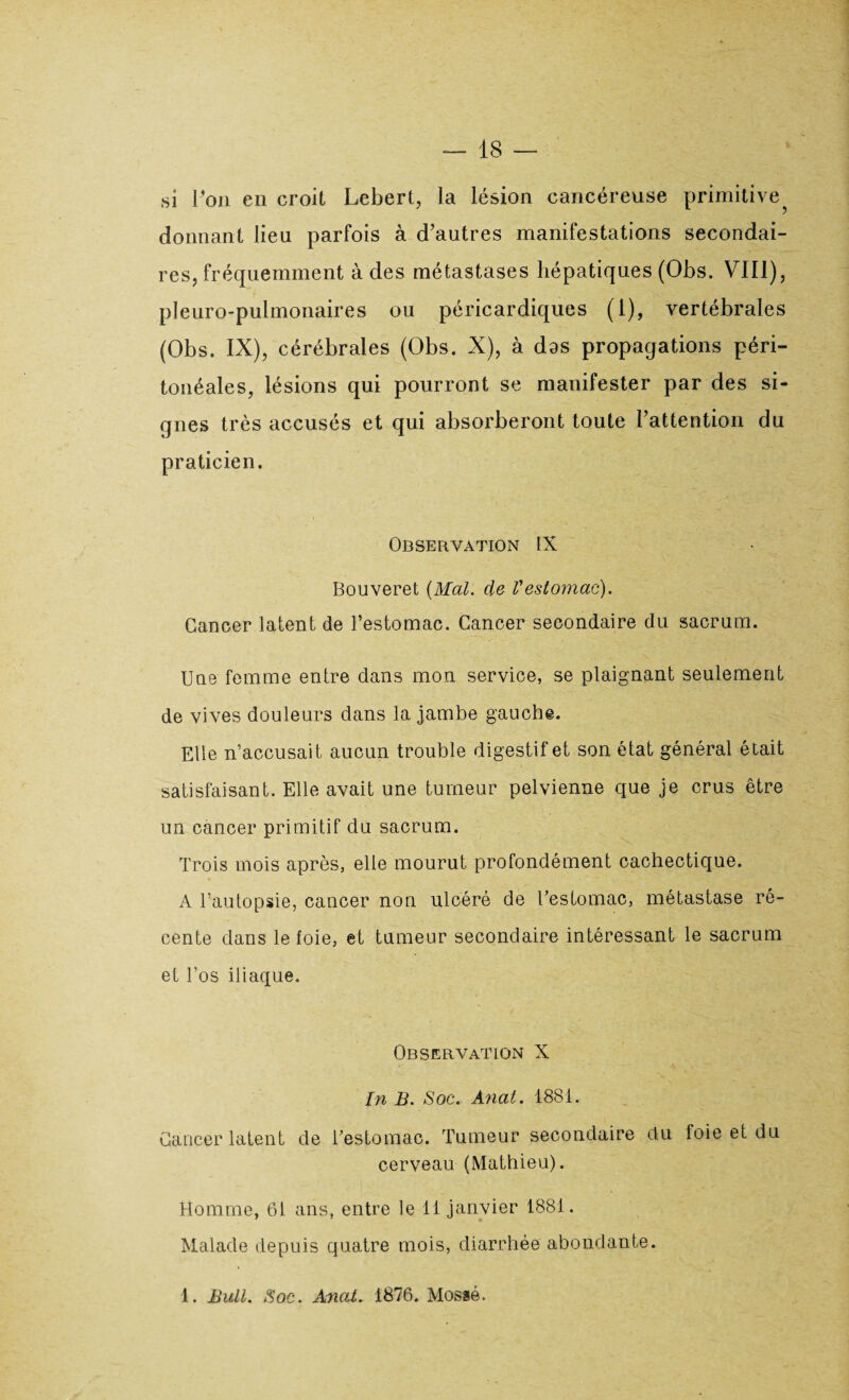 si Ton en croit Lebert, la lésion cancéreuse primitive donnant lieu parfois à d’autres manifestations secondai¬ res, fréquemment à des métastases hépatiques (Obs. VIII), pleuro-pulmonaires ou péricardiques (I), vertébrales (Obs. IX), cérébrales (Obs. X), à das propagations péri¬ tonéales, lésions qui pourront se manifester par des si¬ gnes très accusés et qui absorberont toute l’attention du praticien. Observation IX Bouveret (Mal. de Vestomac). Cancer latent de l’estomac. Cancer secondaire du sacrum. Une femme entre dans mon service, se plaignant seulement de vives douleurs dans la jambe gauche. Elle n’accusait aucun trouble digestif et son état général était satisfaisant. Elle avait une tumeur pelvienne que je crus être un cancer primitif du sacrum. Trois mois après, elle mourut profondément cachectique. A l’autopsie, cancer non ulcéré de l’estomac, métastase ré¬ cente dans le foie, et tumeur secondaire intéressant le sacrum et l’os iliaque. Observation X In B. Soc. Anat. 1881. Cancer latent de l’estomac. Tumeur secondaire du foie et du cerveau (Mathieu). Homme, 61 ans, entre le 11 janvier 1881. Malade depuis quatre mois, diarrhée abondante. 1. Bull. Soc. Anat. 1876. Mosaé.