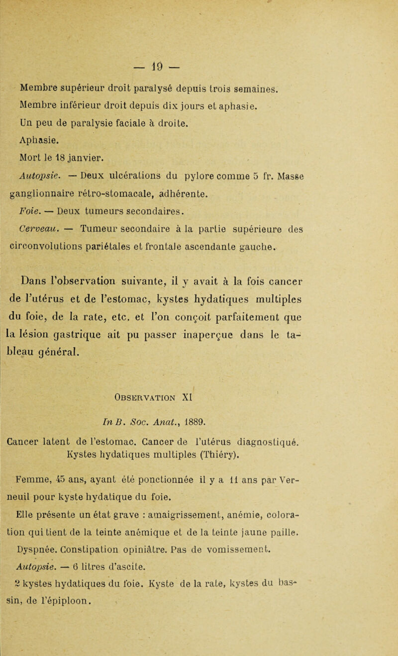 Membre supérieur droit paralysé depuis trois semaines. Membre inférieur droit depuis dix jours et aphasie. Un peu de paralysie faciale à droite. Aphasie. Mort le 18 janvier. Autopsie. — Deux ulcérations du pylore comme 5 fr. Masse ganglionnaire rétro-stomacale, adhérente. Foie. — Deux tumeurs secondaires. Cerveau. — Tumeur secondaire à la partie supérieure des circonvolutions pariétales et frontale ascendante gauche. Dans l’observation suivante, il y avait à la fois cancer de l’utérus et de Uestomac, kystes hydatiques multiples du foie, de la rate, etc. et l’on conçoit parfaitement que la lésion gastrique ait pu passer inaperçue dans le ta¬ bleau général. Observation XI l'n B. Soc. Anat., 1889. Cancer latent de l’estomac. Cancer de l’utérus diagnostiqué. Kystes hydatiques multiples (Thiéry). Femme, 45 ans, ayant été ponctionnée il y a 11 ans par Ver- neuil pour kyste hydatique du foie. Elle présente un état grave : amaigrissement, anémie, colora¬ tion qui tient de la teinte anémique et de la teinte jaune paille. Dyspnée. Constipation opiniâtre. Pas de vomissement. Autopsie. — 6 litres d’ascite. 2 kystes hydatiques du foie. Kyste de la rate, kystes du bas¬ sin, de l’épiploon.