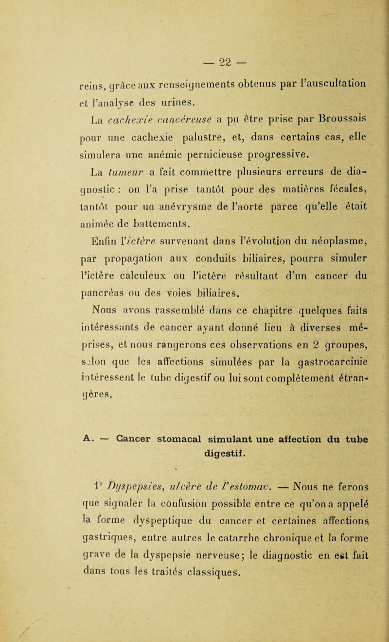 reins, grâce aux renseignements obtenus par l'auscultation et l’analyse des urines. La cachexie cancéreuse a pu être prise par Broussais pour une cachexie palustre, et, dans certains cas, elle simulera une anémie pernicieuse progressive. La tumeur a fait commettre plusieurs erreurs de dia¬ gnostic : on l’a prise tantôt pour des matières fécales, tantôt pour un anévrysme de l’aorte parce qu’elle était animée de battements. Enfin Y ictère survenant dans l’évolution du néoplasme, par propagation aux conduits biliaires, pourra simuler l’ictère calculeux ou l’ictère résultant d’un cancer du pancréas ou des voies biliaires. Nous avons rassemblé dans ce chapitre quelques faits intéressants de cancer ayant donné lieu à diverses mé¬ prises, et nous rangerons ces observations en 2 groupes, sjlon que les affections simulées par la gastrocarcinie intéressent le tube digestif ou lui sont complètement étran¬ gères, A. — Cancer stomacal simulant une affection du tube digestif. » 1° Dyspepsies, ulcère de Vestomac. — Nous ne ferons que signaler la confusion possible entre ce qu’on a appelé la forme dyspeptique du cancer et certaines affections gastriques, entre autres le catarrhe chronique et la forme grave de la dyspepsie nerveuse; le diagnostic en est fait dans tous les traités classiques.