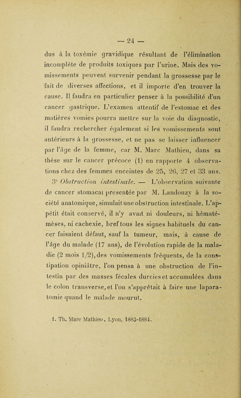 dus à la toxémie gravidique résultant de l’élimination incomplète de produits toxiques par l’urine. Mais des vo¬ missements peuvent survenir pendant la grossesse par le fait de diverses affections, et il importe d’en trouver la cause. Il faudra en particulier penser à la possibilité d’un cancer gastrique. L’examen attentif de l’estomac et des matières vomies pourra mettre sur la voie du diagnostic, il faudra rechercher également si les vomissements sont antérieurs à la grossesse, et ne pas se laisser influencer par l’âge de la femme, car M. Marc Mathieu, dans sa thèse sur le cancer précoce (1) en rapporte 4 observa¬ tions chez des femmes enceintes de 25, 26, 27 et 33 ans. 3° Obstruction intestinale. — L’observation suivante de cancer stomacal présentée par M. Landouzy à la so¬ ciété anatomique, simulait une obstruction intestinale. L’ap¬ pétit était conservé, il n’y avait ni douleurs, ni hématé- mèses, ni cachexie, bref tous les signes habituels du can¬ cer faisaient défaut, sauf la tumeur, mais, à cause de l’âge du malade (17 ans), de l’évolution rapide de la mala¬ die (2 mois 1/2), des vomissements fréquents, de la cons¬ tipation opiniâtre, l’on pensa à une obstruction de l’in¬ testin par des masses fécales durcies et accumulées dans le colon transverse, et l’on s’apprêtait à faire une Iapara- tomie quand le malade mourut. 1. Th. Marc Mathieu. Lyon, 1883-1884.