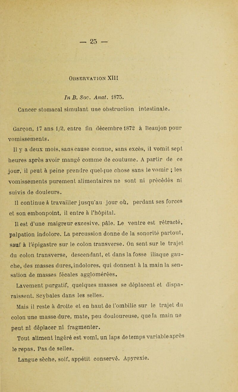 Observation XIII In B. Soc. Anat. 1875. Cancer stomacal simulant une obstruction intestinale. Garçon, 17 ans 1/2, entre fin décembre 1872 à Beau.jon pour vomissements. Il y a deux mois, sans cause connue, sans excès, il vomit sept heures après avoir mangé comme de coutume. A partir de ce jour, il peut à peine prendre quelque chose sans le vomir ; les vomissements purement alimentaires ne sont ni précédés ni suivis de douleurs. Il continue à travailler jusqu’au jour où, perdant ses forces et son embonpoint, il entre à l’hôpital. Il est d’une maigreur excesive, pâle. Le ventre est rétracté, palpation indolore. La percussion donne de la sonorité partout, sauf à l’épigastre sur le colon transverse. On sent sur le trajet du colon transverse, descendant, et dans la fosse iliaque gau¬ che, des masses dures, indolores* qui donnent à la main la sen¬ sation de masses fécales agglomérées. Lavement purgatif, quelques masses se déplacent et dispa¬ raissent. Scyhales dans les selles. Mais il reste à droite et en haut de l’ombilic sur le trajet du colon une masse dure, mate, peu douloureuse, que la main ne peut ni déplacer ni fragmenter. Tout aliment ingéré est vomi, un laps de temps variable après le repas. Pas de selles. Langue sèche, soif, appétit conservé. Apyrexie.