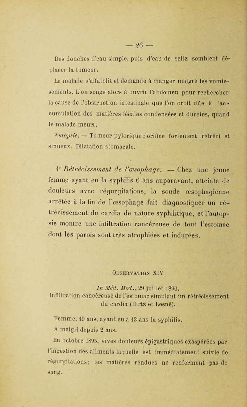 Des douches d’eau simple, puis d’eau de sellz semblent dé¬ placer la tumeur. Le malade s'affaiblit et demande à manger malgré les vomis¬ sements. L’on songe alors à ouvrir l’abdomen pour rechercher la cause de l’obstruction intestinale que l’on croit dûe à l’ac¬ cumulation des matières fécales condensées et durcies, quand le malade meurt. Autopsie. — Tumeur pylorique ; orifice fortement rétréci et sinueux. Dilatation stomacale. 4° Rétrécissement de Vœsophage. — Chez une jeune femme ayant eu la syphilis 6 ans auparavant, atteinte de douleurs avec régurgitations, la soude œsophagienne arrêtée à la fin de l’œsophage fait diagnostiquer un ré¬ trécissement du cardia de nature syphilitique, et l’autop¬ sie montre une infiltration cancéreuse de tout l’estomac dont les parois sont très atrophiées et indurées. Observation XIV In Mêd. Mod., 29 juillet 1896. Infiltration cancéreuse de l’estomac simulant un rétrécissement du cardia (Hirtz et Lesné). Femme, 19 ans, ayant eu à 13 ans la syphilis. A maigri depuis 2 ans. En octobre 1895, vives douleurs épigastriques exaspérées par l’ingestion des aliments laquelle est immédiatement suivie de régurgitations; les matières rendues ne renferment pas de sang.