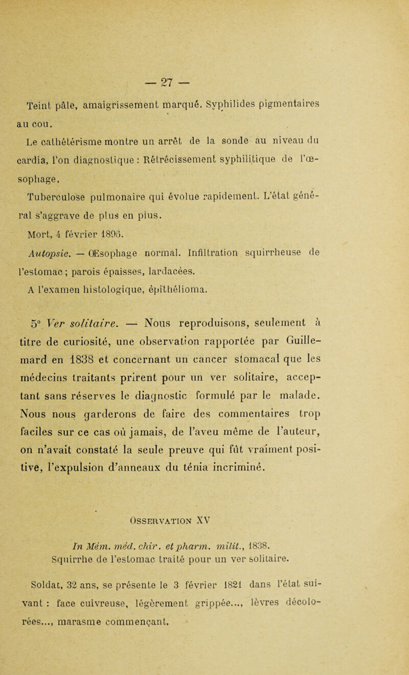 Teint pâle, amaigrissement marqué. Svphilides pigmentaires au cou. Le cathétérisme montre un arrêt de la sonde au niveau du cardia, l’on diagnostique : Rétrécissement syphilitique de l'oe¬ sophage. Tuberculose pulmonaire qui évolue rapidement. L’état géné¬ ral s’aggrave de plus en pius. Mort, 4 février 1896. Autopsie. — Œsophage normal. Infiltration squirrheuse de l’estomac ; parois épaisses, lardacées. A l’examen histologique, êpithélioma. 5° Ver solitaire. — Nous reproduisons, seulement à titre de curiosité, une observation rapportée par Guille- mard en 1838 et concernant un cancer stomacal que les médecins traitants prirent pour un ver solitaire, accep¬ tant sans réserves le diagnostic formulé par le malade. Nous nous garderons de faire des commentaires trop faciles sur ce cas où jamais, de l’aveu même de l’auteur, on n’avait constaté la seule preuve qui fût vraiment posi¬ tive, l’expulsion d’anneaux du ténia incriminé. OSSERVÀTION XV In Mèm. mëd.chir. etpharm. milita 1838. Squirrhe de l'estomac traité pour un ver solitaire. Soldat, 32 ans, se présente le 3 février 1821 dans l’état sui¬ vant : face cuivreuse, légèrement grippée..., lèvres décolo¬ rées..., marasme commençant.