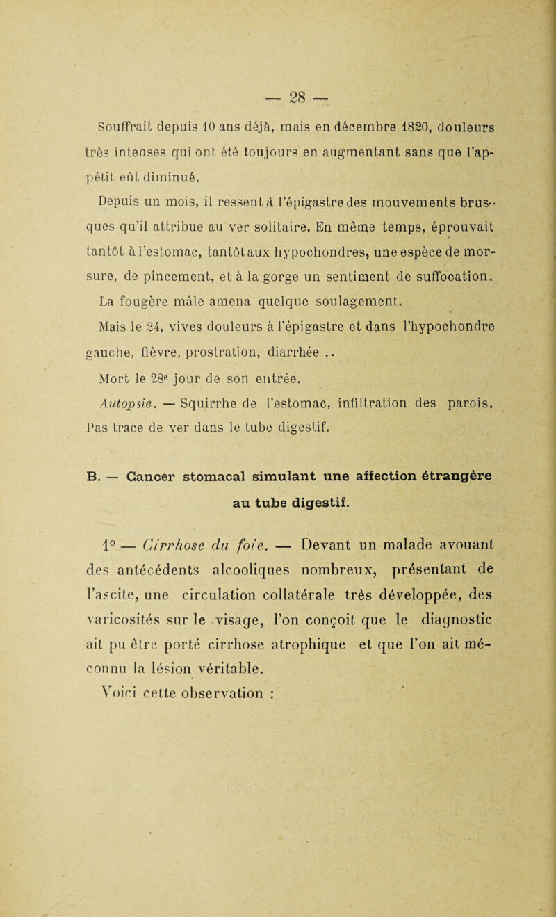 Souffrait depuis 10 ans déjà, mais en décembre 1820, douleurs très intenses qui ont été toujours en augmentant sans que l’ap¬ pétit eût diminué. Depuis un mois, il ressent à l’épigastre des mouvements brus¬ ques qu’il attribue au ver solitaire. En même temps, éprouvait « tantôt à l’estomac, tantôt aux hypochondres, une espèce de mor¬ sure, de pincement, et à la gorge un sentiment de suffocation. La fougère mâle amena quelque soulagement. Mais le 24, vives douleurs à l’épigastre et dans l’hypochondre gauche, fièvre, prostration, diarrhée .. Mort le 28e jour de son entrée. Autopsie. — Squirrhe de l’estomac, infiltration des parois. Pas trace de ver dans le tube digestif. B. — Cancer stomacal simulant une affection étrangère au tube digestif. 1° — Cirrhose du foie. — Devant un malade avouant des antécédents alcooliques nombreux, présentant de l’ascite, une circulation collatérale très développée, des varicosités sur le visage, l’on conçoit que le diagnostic ait pu être porté cirrhose atrophique et que l’on ait mé¬ connu la lésion véritable. Voici cette observation :