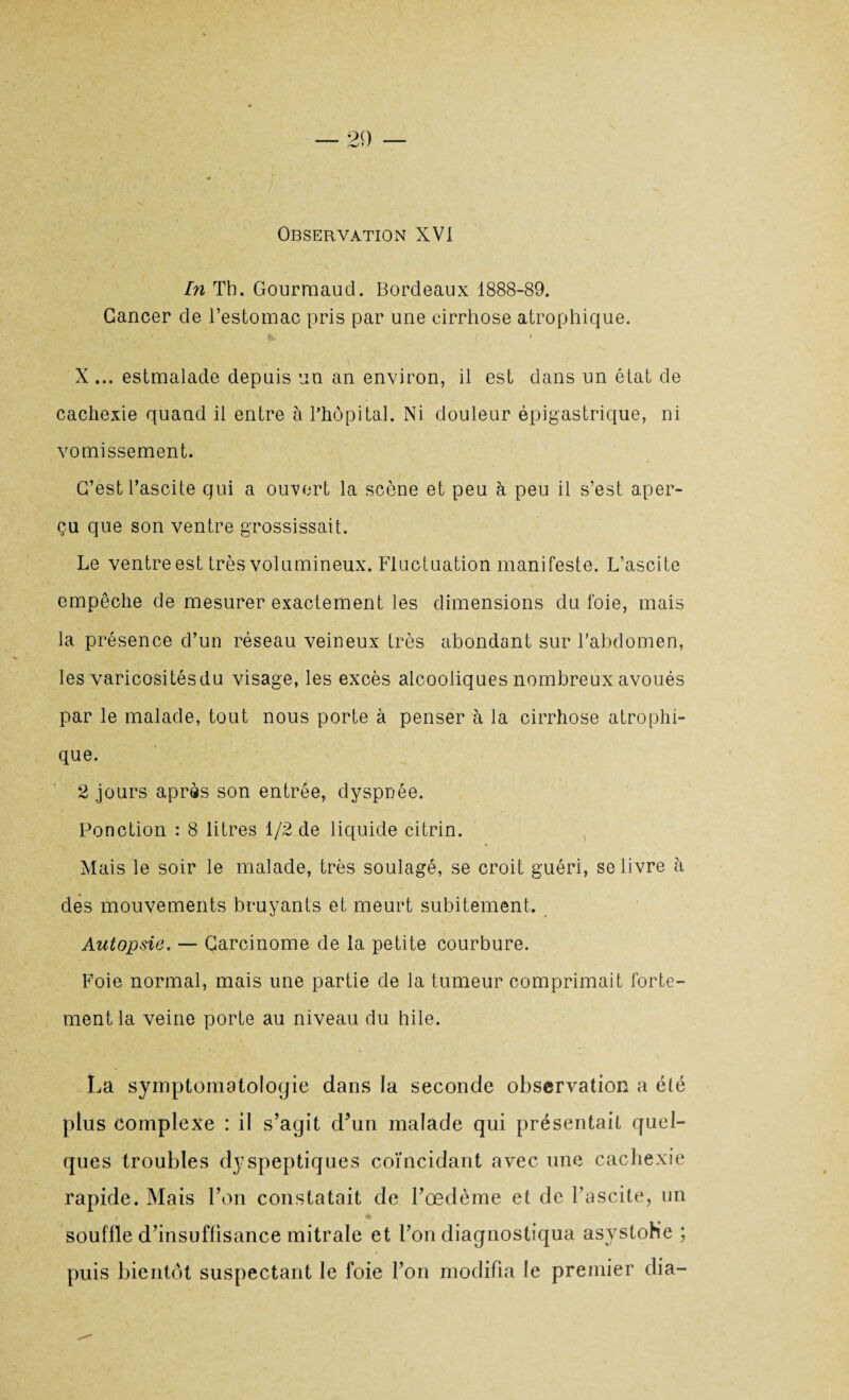 Observation XVI In Th. Gourmand. Bordeaux 1888-89. Cancer de l’estomac pris par une cirrhose atrophique. X ... estmalade depuis un an environ, il est dans un état de cachexie quand il entre à l’hôpital. Ni douleur épigastrique, ni vomissement. C’est l’ascite qui a ouvert la scène et peu à peu il s’est aper¬ çu que son ventre grossissait. Le ventre est très volumineux. Fluctuation manifeste. L’ascite empêche de mesurer exactement les dimensions du foie, mais la présence d’un réseau veineux très abondant sur l'abdomen, les varicositésdu visage, les excès alcooliques nombreux avoués par le malade, tout nous porte à penser à la cirrhose atrophi¬ que. 2 jours après son entrée, dyspnée. Ponction : 8 litres 1/2 de liquide citrin. Mais le soir le malade, très soulagé, se croit guéri, se livre à des mouvements bruyants et meurt subitement. Autopsie. — Carcinome de la petite courbure. Foie normal, mais une partie de la tumeur comprimait forte¬ ment la veine porte au niveau du hile. La symptomatologie dans la seconde observation a été plus complexe : il s’agit d’un malade qui présentait quel¬ ques troubles dyspeptiques coïncidant avec une cachexie rapide. Mais l’on constatait de l’œdème et de l’ascite, un souflle d’insuffisance mitrale et l’on diagnostiqua asystoh’e ; puis bientôt suspectant le foie l’on modifia le premier dia-