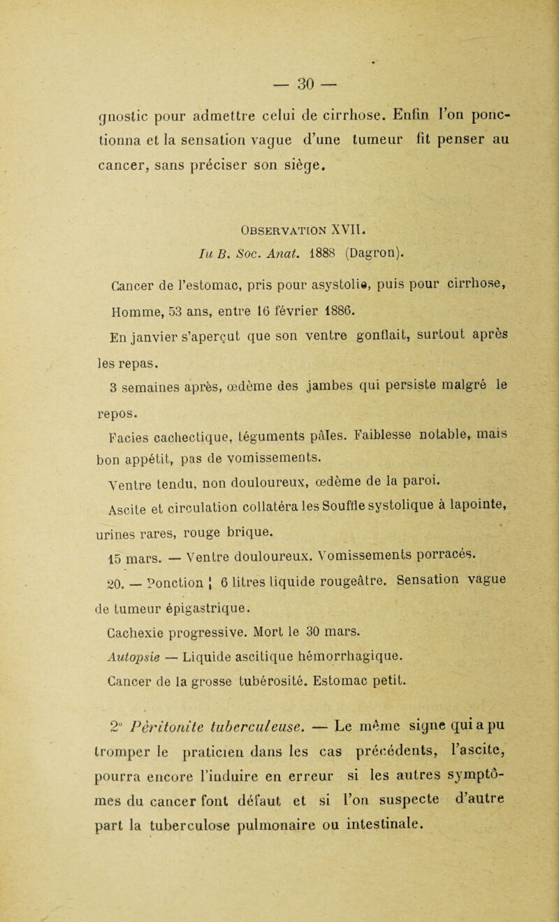 gnostic pour admettre celui de cirrhose. Enfin Ton ponc¬ tionna et la sensation vague d’une tumeur fit penser au cancer, sans préciser son siège. Observation XVII. lu B. Soc. Anat. 1888 (Dagron). Cancer de l’estomac, pris pour asystolie, puis pour cirrhose, Homme, 53 ans, entre 16 février 1886. En janvier s’aperçut que son ventre gonflait, surtout après les repas. 3 semaines après, œdème des jambes qui persiste malgré le repos. Faciès cachectique, téguments pâles. Faiblesse notable, mais bon appétit, pas de vomissements. Ventre tendu, non douloureux, œdème de la paroi. Ascite et circulation collatéra les Souffle systolique à lapointe, urines rares, rouge brique. 15 mars. — Ventre douloureux. Vomissements porracés. 20. — Ponction \ 6 litres liquide rougeâtre. Sensation vague de tumeur épigastrique. Cachexie progressive. Mort le 30 mars. Autopsie — Liquide ascitique hémorrhagique. Cancer de la grosse tubérosité. Estomac petit. 2° Péritonite tuberculeuse. —- Le meme signe qui a pu tromper le praticien dans les cas précédents, l’ascite, pourra encore l’induire en erreur si les autres symptô¬ mes du cancer font défaut et si l’on suspecte d’autre part la tuberculose pulmonaire ou intestinale.