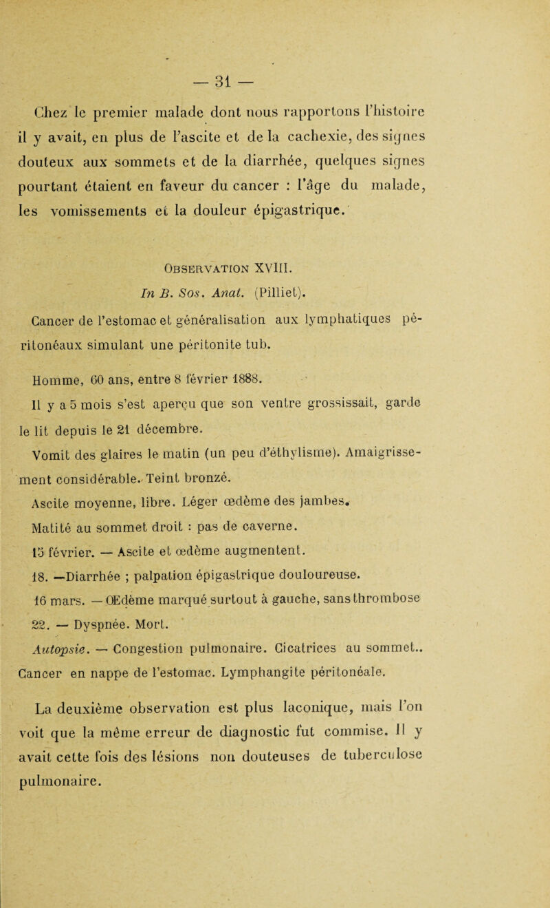 Chez le premier malade dont nous rapportons l’histoire il y avait, en plus de l’ascite et delà cachexie, des signes douteux aux sommets et de la diarrhée, quelques signes pourtant étaient en faveur du cancer : l’âge du malade, les vomissements et la douleur épigastrique. Observation XVIII. In B. Sos. Anat. (Pilliet). Cancer de l’estomac et généralisation aux lymphatiques pé¬ ritonéaux simulant une péritonite tub. Homme, 60 ans, entre 8 février 1888. Il y a 5 mois s’est aperçu que son ventre grossissait, garde le lit depuis le 21 décembre. Vomit des glaires le matin (un peu d’éthylisme). Amaigrisse¬ ment considérable. Teint bronzé. Ascite moyenne, libre. Léger œdème des jambes» Matité au sommet droit : pas de caverne. 15 février. — Ascite et œdème augmentent. 18. —Diarrhée ; palpation épigastrique douloureuse. 16 mars. — Œdème marqué surtout à gauche, sans thrombose 22. — Dyspnée. Mort. Autopsie. — Congestion pulmonaire. Cicatrices au sommet.. Cancer en nappe de l’estomac. Lymphangite péritonéale. La deuxième observation est plus laconique, mais l’on voit que la même erreur de diagnostic lut commise. Il y avait cette fois des lésions non douteuses de tuberculose pulmonaire.