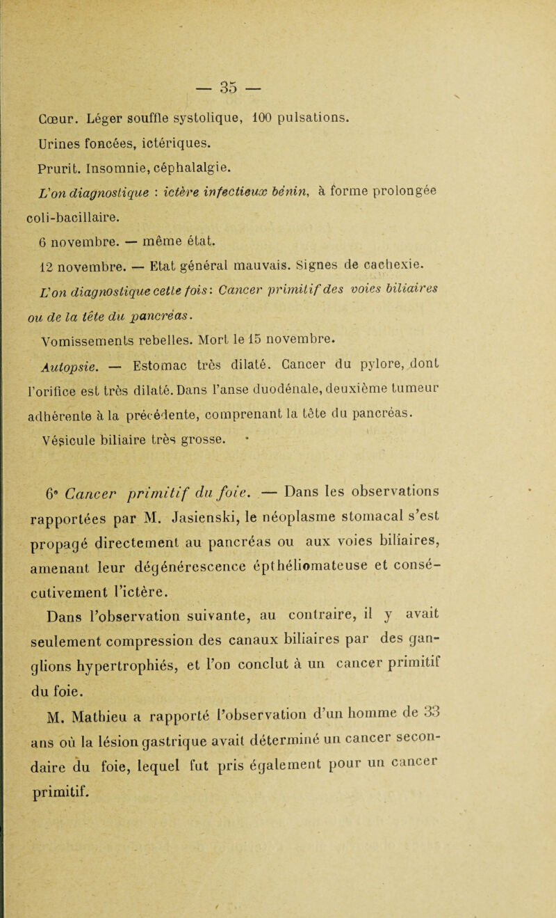 Cœur. Léger souffle systolique, 100 pulsations. Urines foncées, ictériques. Prurit. Insomnie, céphalalgie. L'on diagnostique : ictère infectieux bénin, à forme prolongée coli-bacillaire. 6 novembre. — même état. 12 novembre. — Etat général mauvais. Signes de cachexie. L'on diagnostique cette fois: Cancer primitif des voies biliaires ou de la tête du pancréas. Vomissements rebelles. Mort le 15 novembre. Autopsie. — Estomac très dilaté. Cancer du pylore, dont l’orifice est très dilaté. Dans l’anse duodénale, deuxième tumeur adhérente à la précédente, comprenant la tête du pancréas. Vésicule biliaire très grosse. 6e Cancer primitif du foie. — Dans les observations rapportées par M. Jasienski, le néoplasme stomacal s est propagé directement au pancréas ou aux voies biliaires, amenant leur dégénérescence épthéliomateuse et consé¬ cutivement Tictère. Dans l’observation suivante, au contraire, il y avait seulement compression des canaux biliaires par des gan¬ glions hypertrophiés, et l’on conclut à un cancer primitit du foie. M. Mathieu a rapporté l’observation d’un homme de 33 ans où la lésion gastrique avait déterminé un cancer secon¬ daire du foie, lequel fut pris également pour un cancer primitif.