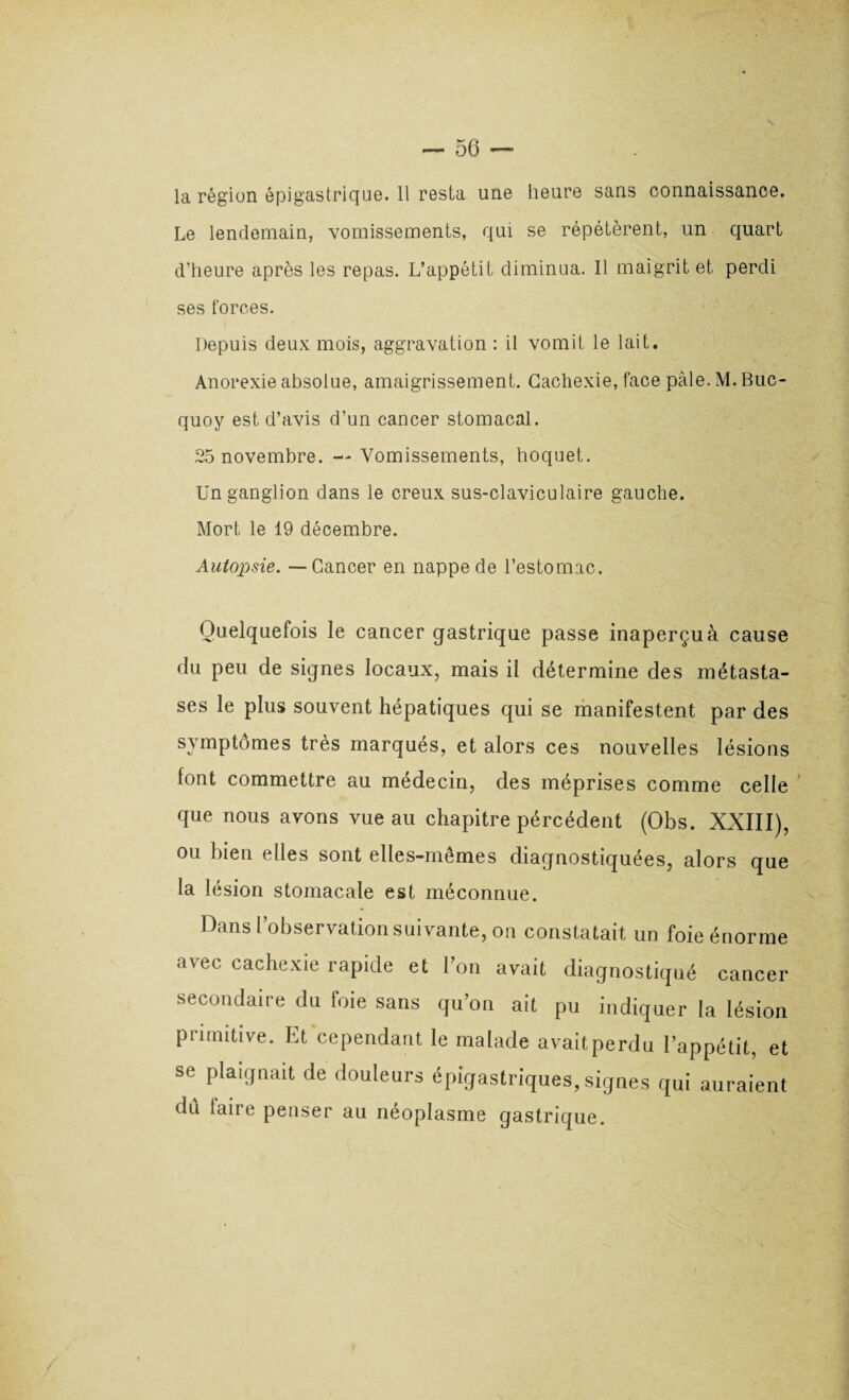 la région épigastrique. 11 resta une heure sans connaissance. Le lendemain, vomissements, qui se répétèrent, un quart d’heure après les repas. L’appétit diminua. Il maigrit et perdi ses forces. Depuis deux mois, aggravation : il vomit le lait. Anorexie absolue, amaigrissement. Cachexie, face pâle. M. Bue- quoy est d’avis d’un cancer stomacal. 25 novembre. — Vomissements, hoquet. Un ganglion dans le creux sus-claviculaire gauche. Mort le 19 décembre. Autopsie. -—Cancer en nappe de l’estomac. Quelquefois le cancer gastrique passe inaperçu à cause du peu de signes locaux, mais il détermine des métasta¬ ses le plus souvent hépatiques qui se manifestent par des symptômes très marqués, et alors ces nouvelles lésions font commettre au médecin, des méprises comme celle que nous avons vue au chapitre pércédent (Obs. XXIII), ou bien elles sont elles-mêmes diagnostiquées, alors que la lésion stomacale est méconnue. Dans l’observation suivante, on constatait un foie énorme avec cachexie rapide et l’on avait diagnostiqué cancer secondaire du foie sans qu’on ait pu indiquer la lésion primitive. Et cependant le malade avaitperdu l’appétit, et se plaignait de douleurs épigastriques, signes qui auraient du taire penser au néoplasme gastrique. /