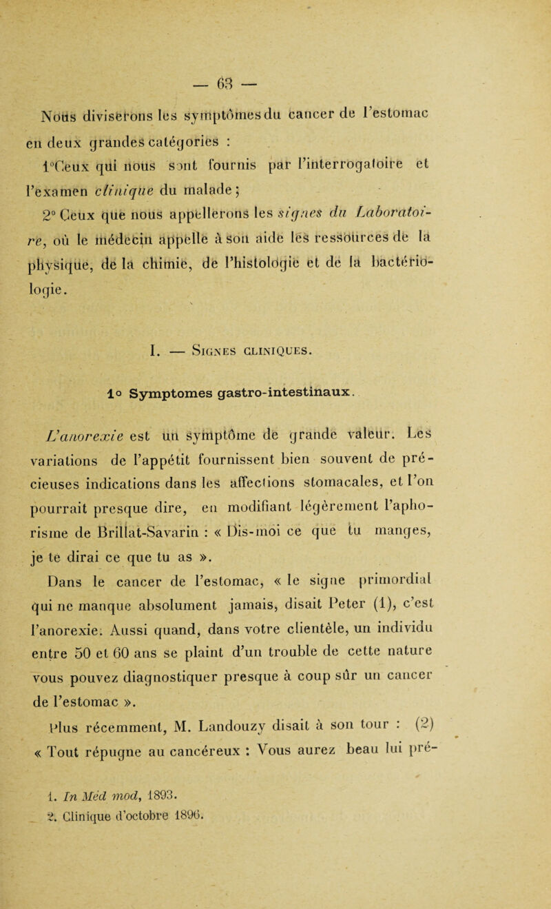 Nous diviserons les symptômesclu cancer de l’estomac en deux grandes catégories : l°Ceux qui nous sont fournis par l’interrogafoire et l’examen clinique du malade 5 2° Ceux que nous appellerons les signes du Laboratoi¬ re, où le médecin appelle â son aide les ressources de la plivsique, de la chimie, de Phistologie et de la bactério¬ logie. I. — Signes cliniques. lo Symptômes gastro-intestinaux. IJanorexie est un symptôme de grande valeur. Les variations de l’appétit fournissent bien souvent de pré¬ cieuses indications dans les affections stomacales, et l’on pourrait presque dire, en modifiant légèrement l’apho¬ risme de Brillat-Savarin : « Dis-moi ce que tu manges, je te dirai ce que tu as ». Dans le cancer de l’estomac, « le signe primordial qui 11e manque absolument jamais, disait Peter (1), c’est l’anorexie. Aussi quand, dans votre clientèle, un individu entre 50 et 60 ans se plaint d’un trouble de cette nature vous pouvez diagnostiquer presque à coup sûr un cancer de l’estomac ». plus récemment, M. Landouzy disait à son tour : (2) « Tout répugne au cancéreux : Vous aurez beau lui pré- 1. In Mèd mod, 1893. 2. Clinique d’octobre 1896.
