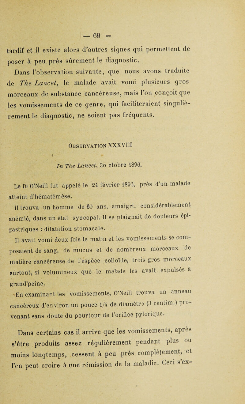 poser à peu près sûrement le diagnostic. Dans l’observation suivante, que nous avons traduite de The Lancet, le malade avait vomi plusieurs gros morceaux de substance cancéreuse, mais l’on conçoit que les vomissements de ce genre, qui faciliteraient singuliè¬ rement le diagnostic, ne soient pas fréquents. Observation XXXVIII In The Lancet, 3o ctobre 1896. Le Dr O’Neill fut appelé le 24 février 1893, près d’un malade atteint d’hématémèse. 11 trouva un homme de 60 ans, amaigri, considérablement anémié, dans un état syncopal. Il se plaignait de douleurs épi¬ gastriques : dilatation stomacale. Il avait vomi deux fois le matin et les vomissements se com¬ posaient de sang, de mucus et de nombreux morceaux de matière cancéreuse de l’espèce colloïde, trois gros morceaux surtout, si volumineux que le malade les avait expulsés h i i p . ; : grand’peine. En examinant les vomissements, O’Neill trouva un anneau cancéreux d’environ un pouce 1/4 de diamètr3 (3 centim.) Pro¬ venant sans doute du pourtour de l’orifice pylorique. Dans certains cas il arrive que les vomissements, après s’être produits assez régulièrement pendant plus ou moins longtemps, cessent à peu près complètement, et l’en peut croire à une rémission de la maladie. Ceci s ex-