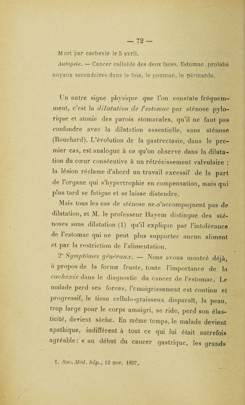 Mort par cachexie le 5 avril. Autopsie. — Cancer colloïde des deux faces. Estomac prolabé noyaux secondaires dans le foie, le poumon, le péricarde. Un autre signe physique que l’on constate fréquem¬ ment, c/est la dilatation de Festomac par sténose pylo- rique et atonie clés parois stomacales, qu’il ne faut pas confondre avec la dilatation essentielle, sans sténose (Bouchard). L’évolution de la gastrectasie, dans le pre¬ mier cas, est analogue à ce qu’on observe dans la dilata¬ tion du cœur consécutive à un rétrécissement valvulaire : la lésion réclame d’abord un travail excessif de la part de l’organe qui s’hypertrophie en compensation, mais qui plus tard se fatigue et se laisse distendre. Mais tous les cas de sténose ne.s’accompagnent pas de dilatation, et M. le professeur Hayem distingue des sté¬ noses sans dilatation (1) qu il explique par l’intolérance de l’estomac qui ne peut plus supporter aucun aliment et par la restriction de l’alimentation. 2° Symptômes généraux. — Nous avons montré déjà, a propos de la lorme fruste, toute l’importance de la cachexie dans le diagnostic du cancer de l’estomac. Le malade perd ses forces, l’emaigrissement est continu et progressif, le tissu cellulo-graisseux disparaît, la peau, trop large pour le corps amaigri, se ride, perd son élas¬ ticité, devient sèche. En même temps, le malade devient apathique, indifférent à tout ce qui lui était autrefois agréable: « au début du cancer gastrique, les grands L Soc. Med. hôp., 12 nov. 1897.