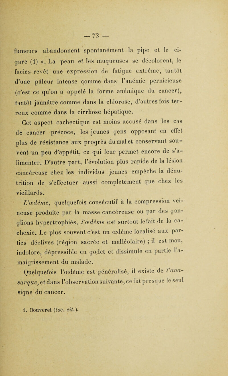 fumeurs abandonnent spontanément la pipe et le ci¬ gare (1) ». La peau et les muqueuses se décolorent, le faciès revêt une expression de fatigue extrême, tantôt d’une pâleur intense comme dans l’anémie pernicieuse (c’est ce qu’on a appelé la forme anémique du cancer), tantôt jaunâtre comme dans la chlorose, d’autres fois ter¬ reux comme dans la cirrhose hépatique. Cet aspect cachectique est moins accusé dans les cas de cancer précoce, les jeunes gens opposant en effet plus de résistance aux progrès du mal et conservant sou¬ vent un peu d’appétit, ce qui leur permet encore de s’a¬ limenter. D’autre part, l’évolution plus rapide de la lésion cancéreuse chez les individus jeunes empêche la dénu¬ trition de s’effectuer aussi complètement que chez les vieillards. L’œdème, quelquefois consécutif à la compression vei¬ neuse produite par la masse cancéreuse ou par des gan¬ glions hypertrophiés, Vœdème est surtout le fait de la ca¬ chexie. Le plus souvent c’est un œdème localisé aux par¬ ties déclives (région sacrée et malléolaire) ; il est mou, indolore, dépressible en godet et dissimule en partie 1 a- maigrissement du malade. Quelquefois l’œdème est généralisé, il existe de Varia- sarque, et dans l’observation suivante, ce fut presque le seul signe du cancer. 1. Bouveret (loc. cit.).