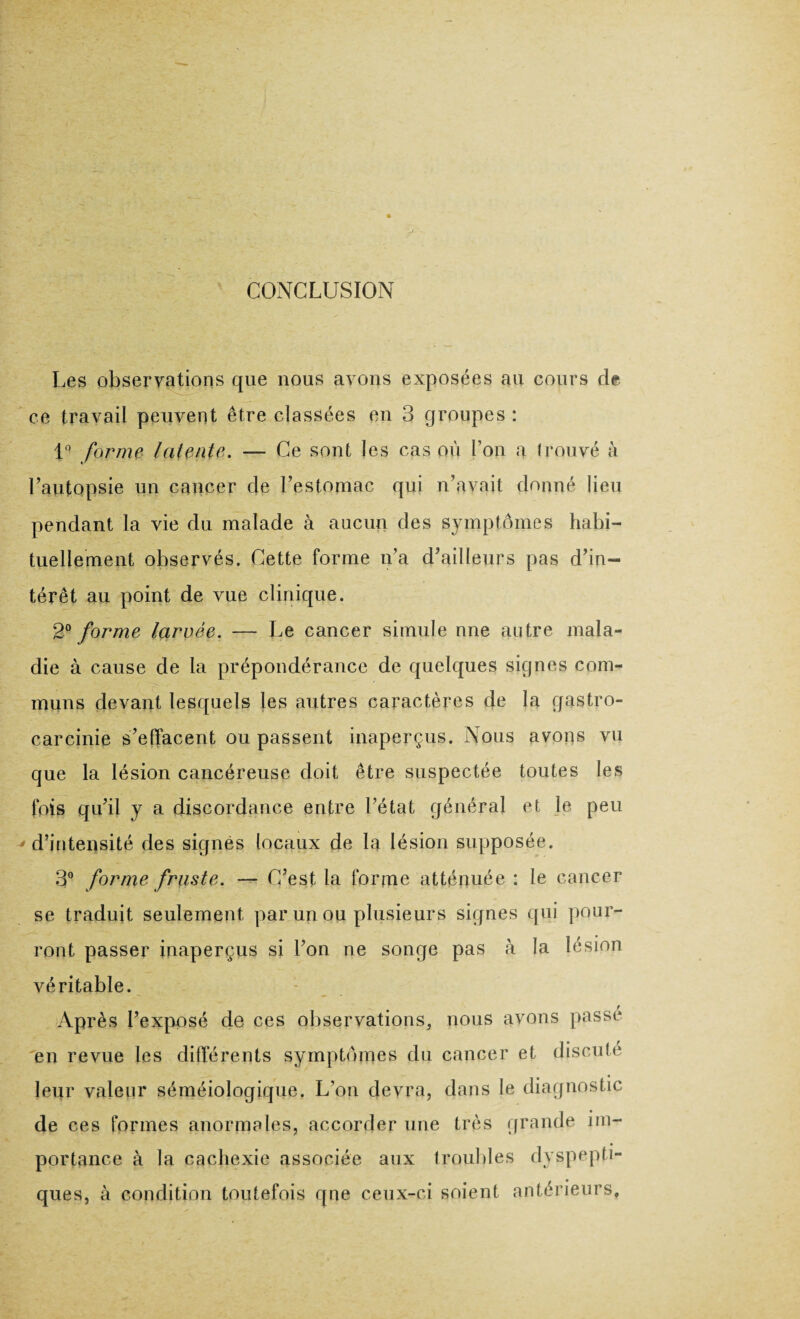 CONCLUSION Les observations que nous avons exposées au cours de ce travail peuvent être classées en 3 groupes : 1° forme latente. — Ce sont les cas où l’on a trouvé à l’autopsie un cancer de l’estomac qui n’avait donné lieu pendant la vie du malade à aucun des symptômes habi¬ tuellement observés. Cette forme n’a d’ailleurs pas d’in¬ térêt au point de vue clinique. 2° forme larvée. — Le cancer simule nne autre mala¬ die à cause de la prépondérance de quelques signes com¬ muns devant lesquels les autres caractères de la gastro- carcinie s’effacent ou passent inaperçus. Nous avons vu que la lésion cancéreuse doit être suspectée toutes les fois qu’il y a discordance entre l’état général et le peu d’intensité des signés locaux de la lésion supposée. 3° forme fruste. — C’est la forme atténuée : le cancer se traduit seulement par un ou plusieurs signes qui pour¬ ront passer inaperçus si l’on ne songe pas à la lésion véritable. Après l’exposé de ces observations, nous avons passé en revue les différents symptômes du cancer et discuté leur valeur séméiologique. L’on devra, dans le diagnostic de ces formes anormales, accorder une très grande im¬ portance à la cachexie associée aux troubles dyspepti¬ ques, à condition toutefois que ceux-ci soient antérieurs.