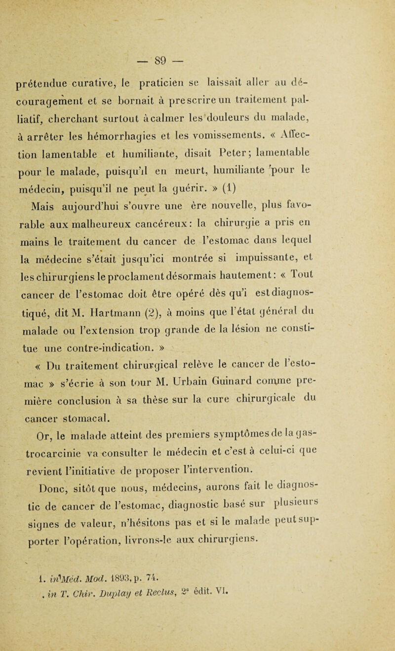 prétendue curative, Je praticien se laissait aller au dé¬ couragement et se bornait à prescrire un traitement pal¬ liatif, cherchant surtout à calmer les douleurs du malade, à arrêter les hémorrhagies et les vomissements. « Affec¬ tion lamentable et humiliante, disait Peter; lamentable pour le malade, puisqu’il en meurt, humiliante 'pour le médecin, puisqu’il ne peut la guérir. » (1) Mais aujourd’hui s’ouvre une ère nouvelle, plus favo¬ rable aux malheureux cancéreux: la chirurgie a pris en mains le traitement du cancer de l’estomac dans lequel la médecine s’était jusqu’ici montrée si impuissante, et les chirurgiens le proclament désormais hautement: « Tout cancer de l’estomac doit être opéré dès qu’i est diagnos¬ tiqué, dit M. Hartmann (2), à moins que 1 état général du malade ou l’extension trop grande de la lésion ne consti¬ tue une contre-indication. » « Du traitement chirurgical relève le cancer de l’esto¬ mac » s’écrie à son tour M. Urbain Guinard comme pre¬ mière conclusion à sa thèse sur la cure chirurgicale du cancer stomacal. Or, le malade atteint des premiers symptômes de lagas- trocarcinie va consulter le médecin et c’est à celui-ci que revient l’initiative de proposer l’intervention. Donc, sitôt que nous, médecins, aurons fait le diagnos¬ tic de cancer de l’estomac, diagnostic basé sur plusieuis signes de valeur, n’hésitons pas et si le malade peut sup¬ porter l’opération, livrons-le aux chirurgiens. i. in^Méd. Mod. 1893, p. 74. . in T. Chir. Duplaij et Reclus, 2° édit. VI.