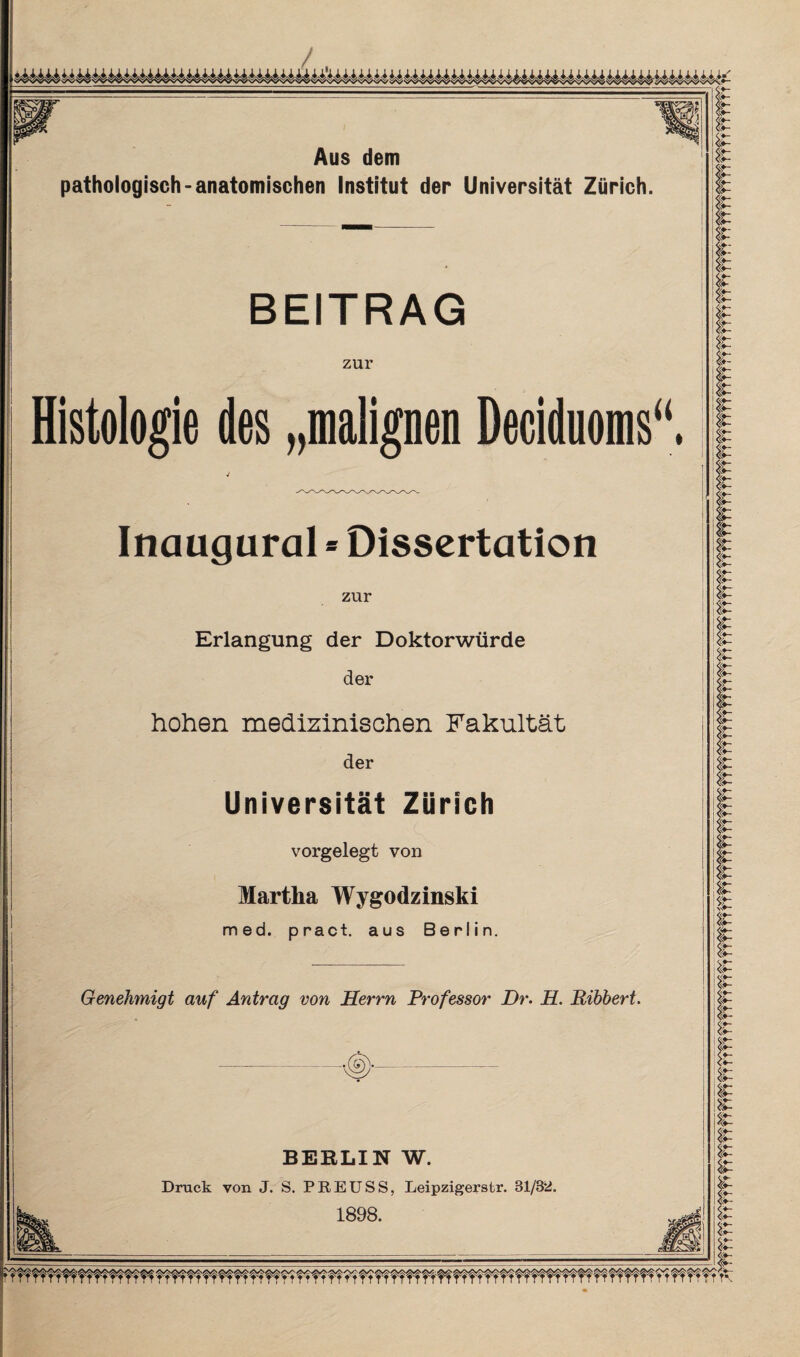 / Aus dem pathologisch-anatomischen Institut der Universität Zürich. BEITRAG zur Histologie des „malignen Deciduoms“. Inaugural * Dissertation zur Erlangung der Doktorwürde der hohen medizinischen Fakultät der Universität Zürich vorgelegt von Martha Wygodzinski med. pract. aus Berlin. Genehmigt auf Antrag von Herrn Professor Dr. H. Ribbert. BERLIN W. Druck von J. S. PREUSS, Leipzigerstr. 31/32. 1898. r