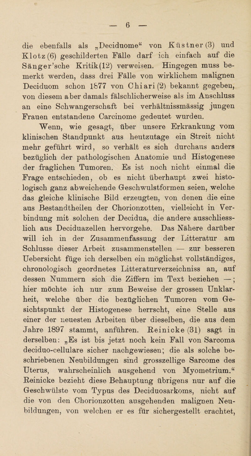 die ebenfalls als „Beciduome“ von Küstner(B) und Klotz (6) geschilderten Fälle darf ich einfach auf die Sänger’sche Kritik(12) verweisen. Hingegen muss be¬ merkt werden, dass drei Fälle von wirklichem malignen Deciduom schon 1877 von Chiari(2) bekannt gegeben, von diesem aber damals fälschlicherweise als im Anschluss an eine Schwangerschaft bei verhältnissmässig jungen Frauen entstandene Carcinome gedeutet wurden. Wenn, wie gesagt, über unsere Erkrankung vom klinischen Standpunkt aus heutzutage ein Streit nicht mehr geführt wird, so verhält es sich durchaus anders bezüglich der pathologischen Anatomie und Histogenese der fraglichen Tumoren. Es ist noch nicht einmal die Frage entschieden, ob es nicht überhaupt zwei histo¬ logisch ganz abweichende Geschwulstformen seien, welche das gleiche klinische Bild erzeugten, von denen die eine aus Bestandtheilen der Chorionzotten, vielleicht in Ver¬ bindung mit solchen der Decidua, die andere ausschliess¬ lich aus Deciduazellen hervorgehe. Das Nähere darüber will ich in der Zusammenfassung der Litteratur am Schlüsse dieser Arbeit zusammenstellen — zur besseren Uebersicht füge ich derselben ein möglichst vollständiges, chronologisch geordnetes Litteraturverzeichniss an, auf dessen Nummern sich die Ziffern im Text beziehen —; hier möchte ich nur zum Beweise der grossen Unklar¬ heit, welche über die bezüglichen Tumoren vom Ge¬ sichtspunkt der Histogenese herrscht, eine Stelle aus einer der neuesten Arbeiten über dieselben, die aus dem Jahre 1897 stammt, anführen. Reinicke (31) sagt in derselben: „Es ist bis jetzt noch kein Fall von Sarcoma deciduo-cellulare sicher nachgewiesen; die als solche be¬ schriebenen Neubildungen sind grosszeilige Sarcome des Uterus, wahrscheinlich ausgehend von Myometrium.u Reinicke bezieht diese Behauptung übrigens nur auf die Geschwülste vom Typus des Deciduosarkoms, nicht auf die von den Chorionzotten ausgehenden malignen Neu¬ bildungen, von welchen er es für sichergestellt erachtet,