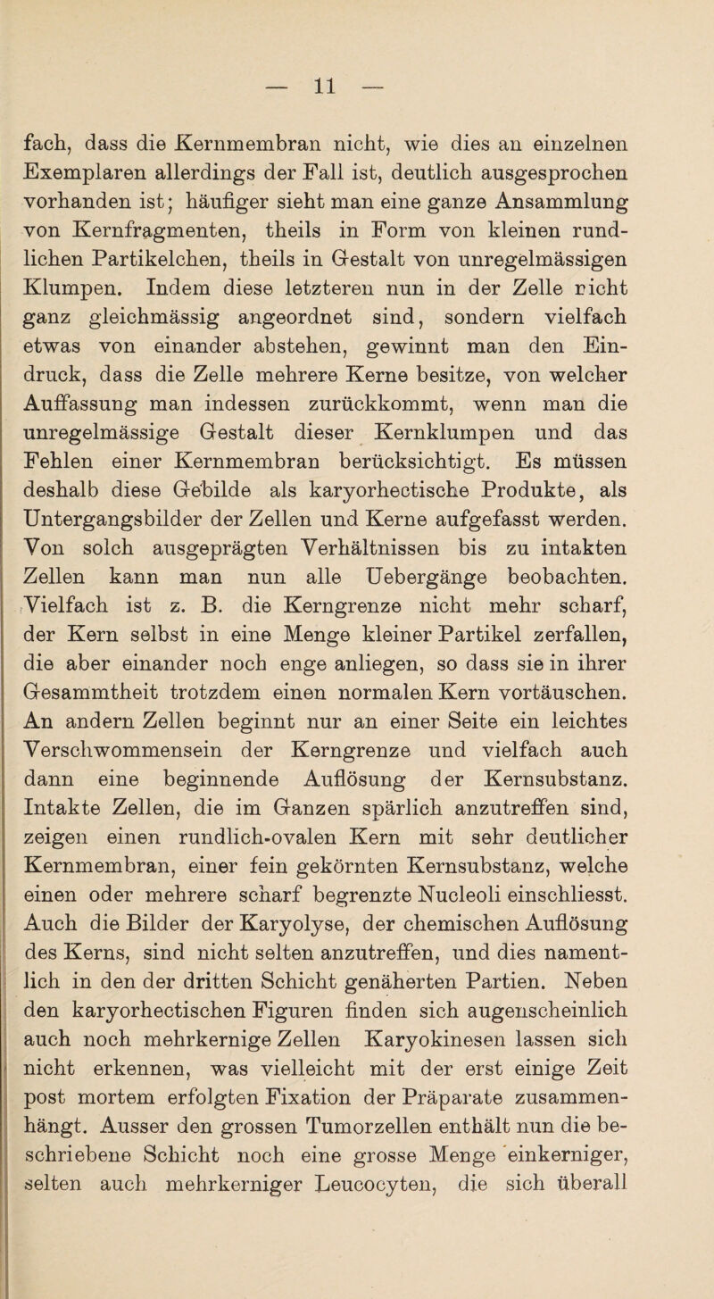 fach, dass die Kernmembran nicht, wie dies an einzelnen Exemplaren allerdings der Fall ist, deutlich ausgesprochen vorhanden ist; häufiger sieht man eine ganze Ansammlung von Kernfragmenten, theils in Form von kleinen rund¬ lichen Partikelchen, theils in Gestalt von unregelmässigen Klumpen. Indem diese letzteren nun in der Zelle rieht ganz gleichmässig angeordnet sind, sondern vielfach etwas von einander ab stehen, gewinnt man den Ein¬ druck, dass die Zelle mehrere Kerne besitze, von welcher Auffassung man indessen zurückkommt, wenn man die unregelmässige Gestalt dieser Kernklumpen und das Fehlen einer Kernmembran berücksichtigt. Es müssen deshalb diese Gebilde als karyorhectische Produkte, als Untergangsbilder der Zellen und Kerne aufgefasst werden. Von solch ausgeprägten Verhältnissen bis zu intakten Zellen kann man nun alle Uebergänge beobachten. Vielfach ist z. B. die Kerngrenze nicht mehr scharf, der Kern selbst in eine Menge kleiner Partikel zerfallen, die aber einander noch enge anliegen, so dass sie in ihrer Gesammtheit trotzdem einen normalen Kern Vortäuschen. An andern Zellen beginnt nur an einer Seite ein leichtes Verschwommensein der Kerngrenze und vielfach auch dann eine beginnende Auflösung der Kernsubstanz. Intakte Zellen, die im Ganzen spärlich anzutreffen sind, zeigen einen rundlich-ovalen Kern mit sehr deutlicher Kernmembran, einer fein gekörnten Kernsubstanz, welche einen oder mehrere scharf begrenzte Nucleoli einschliesst. Auch die Bilder der Karyolyse, der chemischen Auflösung des Kerns, sind nicht selten anzutreffen, und dies nament¬ lich in den der dritten Schicht genäherten Partien. Neben den karyorhectischen Figuren finden sich augenscheinlich auch noch mehrkernige Zellen Karyokinesen lassen sich nicht erkennen, was vielleicht mit der erst einige Zeit post mortem erfolgten Fixation der Präparate zusammen¬ hängt. Ausser den grossen Tumorzellen enthält nun die be¬ schriebene Schicht noch eine grosse Menge einkerniger, selten auch mehrkerniger Leucocyten, die sich überall