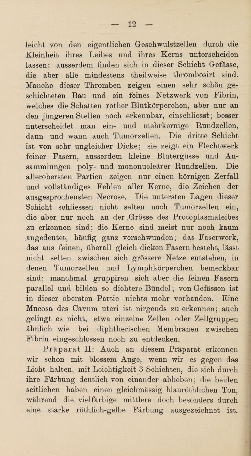 leicht von den eigentlichen Geschwulstzellen durch die Kleinheit ihres Leibes und ihres Kerns unterscheiden lassen; ausserdem linden sich in dieser Schicht Gefässe, die aber alle mindestens theilweise thrombosirt sind. Manche dieser Thromben zeigen einen sehr schön ge¬ schichteten Bau und ein feines Netzwerk von Fibrin, welches die Schatten rother Blutkörperchen, aber nur an den jüngeren Stellen noch erkennbar, einschliesst; besser nnterscheidet man ein- und mehrkernige Bundzellen, dann und wann auch Tumorzellen. Die dritte Schicht ist von sehr ungleicher Dicke; sie zeigt ein Flechtwerk feiner Fasern, ausserdem kleine Blutergüsse und An¬ sammlungen poly- und mononucleärer Rundzellen. Die allerobersten Partien zeigen nur einen körnigen Zerfall und vollständiges Fehlen aller Kerne, die Zeichen der ausgesprochensten Necrose. Die untersten Lagen dieser Schicht schliessen nicht selten noch Tumorzellen ein, die aber nur noch an der .Grösse des Protoplasmaleibes zu erkennen sind; die Kerne sind meist nur noch kaum angedeutet, häufig ganz verschwunden; das Faserwerk, das aus feinen, überall gleich dicken Fasern besteht, lässt nicht selten zwischen sich grössere Netze entstehen, in denen Tumorzellen und Lymphkörperchen bemerkbar sind; manchmal gruppiren sich aber die feinen Fasern parallel und bilden so dichtere Bündel; von Gefässen ist in dieser obersten Partie nichts mehr vorhanden. Eine Mucosa des Cavum uteri ist nirgends zu erkennen; auch gelingt es nicht, etwa einzelne Zellen oder Zellgruppen ähnlich wie bei diphtherischen Membranen zwischen Fibrin eingeschlossen noch zu entdecken. Präparat II: Auch an diesem Präparat erkennen wir schon mit blossem Auge, wenn wir es gegen das Licht halten, mit Leichtigkeit 3 Schichten, die sich durch ihre Färbung deutlich von einander abheben; die beiden seitlichen haben einen gleiehmässig blauröthlichen Ton, während die vielfarbige mittlere doch besonders durch eine starke röthlich-gelbe Färbung ausgezeichnet ist.