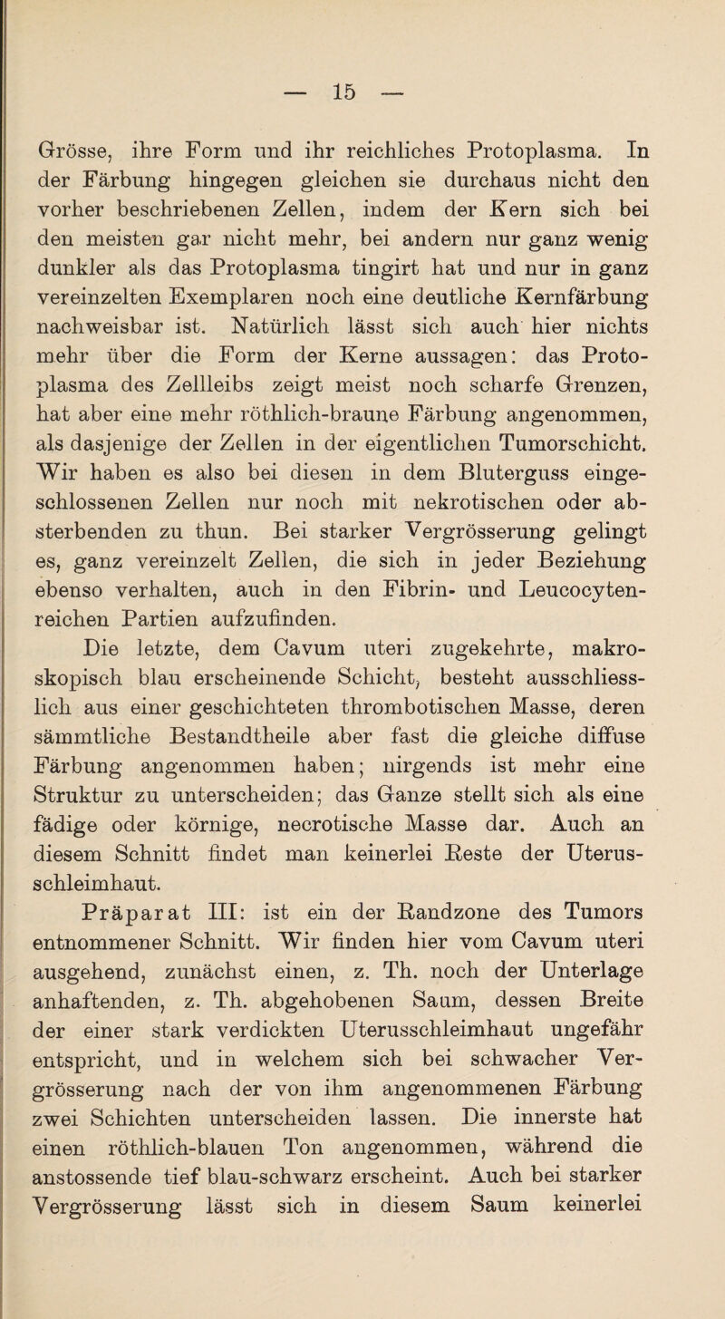 Grösse, ihre Form und ihr reichliches Protoplasma. In der Färbung hingegen gleichen sie durchaus nicht den vorher beschriebenen Zellen, indem der Kern sich bei den meisten gar nicht mehr, bei andern nur ganz wenig dunkler als das Protoplasma tingirt hat und nur in ganz vereinzelten Exemplaren noch eine deutliche Kernfärbung nachweisbar ist. Natürlich lässt sich auch hier nichts mehr über die Form der Kerne aussagen: das Proto¬ plasma des Zellleibs zeigt meist noch scharfe Grenzen, hat aber eine mehr röthlich-braune Färbung angenommen, als dasjenige der Zellen in der eigentlichen Tumorschicht. Wir haben es also bei diesen in dem Bluterguss einge¬ schlossenen Zellen nur noch mit nekrotischen oder ab¬ sterbenden zu thun. Bei starker Vergrösserung gelingt es, ganz vereinzelt Zellen, die sich in jeder Beziehung ebenso verhalten, auch in den Fibrin- und Leucocyten- reichen Partien aufzufinden. Die letzte, dem Cavum uteri zugekehrte, makro¬ skopisch blau erscheinende Schicht, besteht ausschliess¬ lich aus einer geschichteten thrombotischen Masse, deren sämmtliche Bestandtheile aber fast die gleiche diffuse Färbung angenommen haben; nirgends ist mehr eine Struktur zu unterscheiden; das Ganze stellt sich als eine fädige oder körnige, necrotische Masse dar. Auch an diesem Schnitt findet man keinerlei Beste der Uterus¬ schleimhaut. Präparat III: ist ein der Bandzone des Tumors entnommener Schnitt. Wir finden hier vom Cavum uteri ausgehend, zunächst einen, z. Th. noch der Unterlage anhaftenden, z. Th. abgehobenen Saum, dessen Breite der einer stark verdickten Uterusschleimhaut ungefähr entspricht, und in welchem sich bei schwacher Ver¬ grösserung nach der von ihm angenommenen Färbung zwei Schichten unterscheiden lassen. Die innerste hat einen röthlich-blauen Ton angenommen, während die anstossende tief blau-schwarz erscheint. Auch bei starker Vergrösserung lässt sich in diesem Saum keinerlei