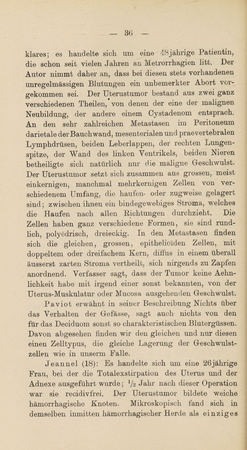 klares; es handelte sich nm eine 48jährige Patientin, die schon seit vielen Jahren an Metrorrhagien litt. Der Autor nimmt daher an, dass bei diesen stets vorhandenen unregelmässigen Blutungen ein unbemerkter Abort vor¬ gekommen sei. Der Uterustumor bestand aus zwei ganz verschiedenen Theilen, von denen der eine der malignen Neubildung, der andere einem Oystadenom entsprach. An den sehr zahlreichen Metastasen im Peritoneum darietalederBauchwand, mesenterialen und praevertebralen Lymphdrüsen, beiden Leberlappen, der rechten Lungen¬ spitze, der Wand des linken Ventrikels, beiden Nieren betheiligte sich natürlich nur die maligne Geschwulst. Der Uterustumor setzt sich zusammen aus grossen, meist einkernigen, manchmal mehrkernigen Zellen von ver¬ schiedenem Umfang, die häufen- oder zugweise gelagert sind; zwischen ihnen ein bindegewebiges Stroma, welches die Haufen nach allen Bichtungen durchzieht. Die Zellen haben ganz verschiedene Formen, sie sind rund¬ lich, polyedrisch, dreieckig. In den Metastasen linden sich die gleichen, grossen, epithelioiden Zellen, mit doppeltem oder dreifachem Kern, diffus in einem überall äusserst zarten Stroma vertheilt, sich nirgends zu Zapfen anordnend. Verfasser sagt, dass der Tumor keine Aehn- lichkeit habe mit irgend einer sonst bekannten, von der Uterus-Muskulatur oder Mucosa ausgehenden Geschwulst. Paviot erwähnt in seiner Beschreibung Nichts über das Verhalten der Gefässe, sagt auch nichts von den für das Deciduom sonst so charakteristischen Blutergüssen. Davon abgesehen linden wir den gleichen und nur diesen einen Zelltypus, die gleiche Lagerung der Geschwulst¬ zellen wie in unserm Falle. Jeannel (18): Es handelte sich um eine 26jährige Frau, bei der die Totalexstirpation des Uterus und der Adnexe ausgeführt wurde; Vs Jahr nach dieser Operation war sie recidivfrei. Der Uterustumor bildete weiche hämorrhagische Knoten. Mikroskopisch fand sich in demselben inmitten hämorrhagischer Herde als einziges