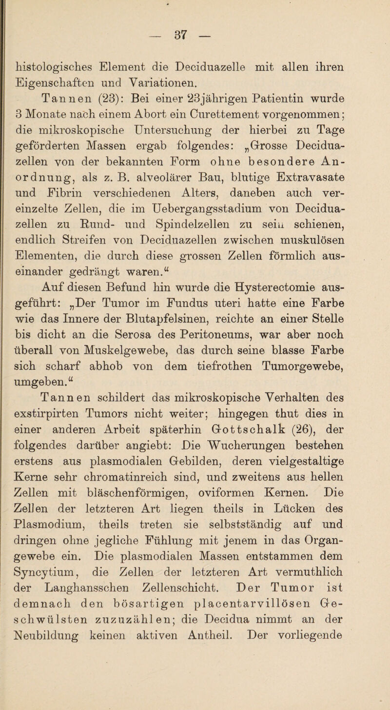 histologisches Element die Deciduazelle mit allen ihren Eigenschaften und Variationen. Tannen (23): Bei einer 23jährigen Patientin wurde 3 Monate nach einem Abort ein Curettement vorgenommen; die mikroskopische Untersuchung der hierbei zu Tage geförderten Massen ergab folgendes: „Grosse Decidua- zellen von der bekannten Form ohne besondere An¬ ordnung, als z. B. alveolärer Bau, blutige Extravasate und Fibrin verschiedenen Alters, daneben auch ver¬ einzelte Zellen, die im Uebergangsstadium von Decidua- zellen zu Rund- und Spindelzellen zu sein schienen, endlich Streifen von Deciduazellen zwischen muskulösen Elementen, die durch diese grossen Zellen förmlich aus¬ einander gedrängt waren.u Auf diesen Befund hin wurde die Hysterectomie aus¬ geführt: „Der Tumor im Fundus uteri hatte eine Farbe wie das Innere der Blutapfelsinen, reichte an einer Stelle bis dicht an die Serosa des Peritoneums, war aber noch überall von Muskelgewebe, das durch seine blasse Farbe sich scharf abhob von dem tiefrothen Tumorgewebe, umgeben.“ Tannen schildert das mikroskopische Verhalten des exstirpirten Tumors nicht weiter; hingegen thut dies in einer anderen Arbeit späterhin Gottschalk (26), der folgendes darüber angiebt: Die Wucherungen bestehen erstens aus plasmodialen Gebilden, deren vielgestaltige Kerne sehr chromatinreich sind, und zweitens aus hellen Zellen mit bläschenförmigen, oviformen Kernen. Die Zehen der letzteren Art liegen theils in Lücken des Plasmodium, theils treten sie selbstständig auf und dringen ohne jegliche Fühlung mit jenem in das Organ¬ gewebe ein. Die plasmodialen Massen entstammen dem Syncytium, die Zellen der letzteren Art vermuthlich der Langhansschen Zellenschicht. Der Tumor ist demnach den bösartigen placentarvillösen Ge¬ schwülsten zuzuzählen; die Decidua nimmt an der Neubildung keinen aktiven Antheil. Der vorliegende