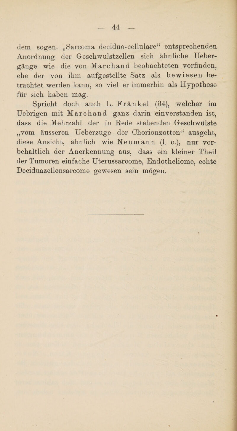 dem sogen. „Sarcoma deciduo-cellulare“ entsprechenden Anordnung der Geschwulstzellen sich ähnliche IJeber- gänge wie die von March and beobachteten vorfinden, ehe der von ihm aufgestellte Satz als bewiesen be¬ trachtet werden kann, so viel er immerhin als Hypothese für sich haben mag. Spricht doch auch L. Frankel (34), welcher im Uebrigen mit Marchand ganz darin einverstanden ist, dass die Mehrzahl der in Hede stehenden Geschwülste „vom äusseren Ueberzuge der Chorionzotten“ ausgeht, diese Ansicht, ähnlich wie Neumann (1. c.), nur vor¬ behaltlich der Anerkennung aus, dass ein kleiner Theil der Tumoren einfache Uterussarcome, Endotheliome, echte Deciduazellensarcome gewesen sein mögen.