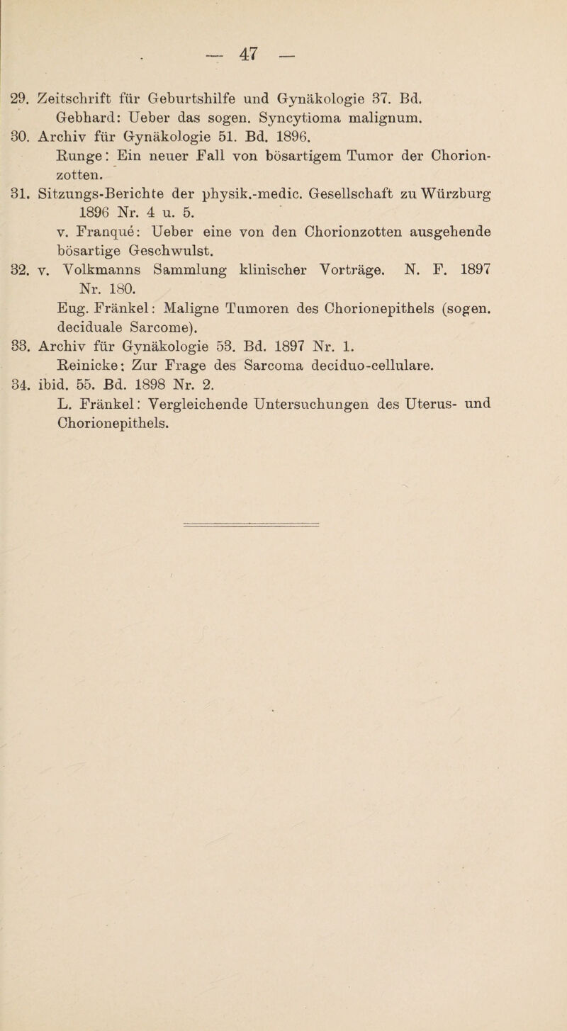 29. Zeitschrift für Geburtshilfe und Gynäkologie 37. Bd. Gebhard: Ueber das sogen. Syncytioma malignum. 80. Archiv für Gynäkologie 51. Bd. 1896. Runge: Ein neuer Fall von bösartigem Tumor der Chorion¬ zotten. 31. Sitzungs-Berichte der physik.-medic. Gesellschaft zu Würzburg 1896 Nr. 4 u. 5. v. Franque: Ueber eine von den Chorionzotten ausgehende bösartige Geschwulst. 32. v. Volkmanns Sammlung klinischer Vorträge. N. F. 1897 Nr. 180. Eug. Fränkel: Maligne Tumoren des Chorionepithels (sogen, deciduale Sarcome). 33. Archiv für Gynäkologie 53. Bd. 1897 Nr. 1. Reinicke: Zur Frage des Sarcoma deciduo-cellulare. 34. ibid. 55. Bd. 1898 Nr. 2. L. Fränkel: Vergleichende Untersuchungen des Uterus- und Chorionepithels. (