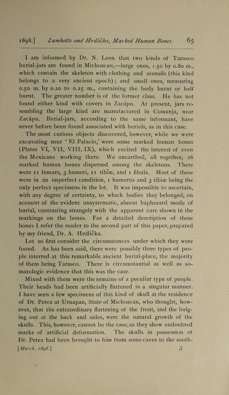 I am informed by Dr. N. Leon that two kinds of Tarasco burial-jars are found in Michoacan,—large ones, r.50 by 0.80 m., which contain the skeleton with clothing and utensils (this kind belongs to a very ancient epoch) ; and small ones, measuring 0.50 m. by 0.20 to 0.25 m., containing the body burnt or half burnt. The greater number is of the former class. He has not found either kind with covers in Zacapu. At present, jars re¬ sembling the large kind are manufactured in Comanja, near Zacapu. Burial-jars, according to the same informant, have never before been found associated with burials, as in this case. The most curious objects discovered, however, while we were excavating near ‘ El Palacio,’ were some marked human bones (Plates VI, VII, VIII, IX), which excited the interest of even the Mexicans working there. We unearthed, all together, 26 marked human bones dispersed among the skeletons. There were 11 femurs, 3 humeri, 11 tibiae, and 1 fibula. Most of these were in an imperfect condition, 1 humerus and 3 tibiae being the only perfect specimens in the lot. It was impossible to ascertain, with any degree of certainty, to which bodies they belonged, on account of the evident unsystematic, almost haphazard mode of burial, contrasting strangely with the apparent care shown in the markings on the bones. For a detailed description of these bones I refer the reader to the second part of this paper, prepared by my friend, Dr. A. Hrdlicka. Let us first consider the circumstances under which they were found. As has been said, there were possibly three types of peo¬ ple interred at this remarkable ancient burial-place, the majority of them being Tarasco. There is circumstantial as well as so- matologic evidence that this was the case. Mixed with them were the remains of a peculiar type of people. Their heads had been artificially flattened in a singular manner. I have seen a few specimens of this kind of skull at the residence of Dr. Perez at Uruapan, State of Michoacan, who thought, how¬ ever, that the extraordinary flattening of the front, and the bulg¬ ing out at the back and sides, were the natural growth of the skulls. This, however, cannot be the case, as they show undoubted marks of artificial deformation. The skulls in possession of Dr. Perez had been brought to him from some caves to the south- 1Alarch, i8q8d\ A