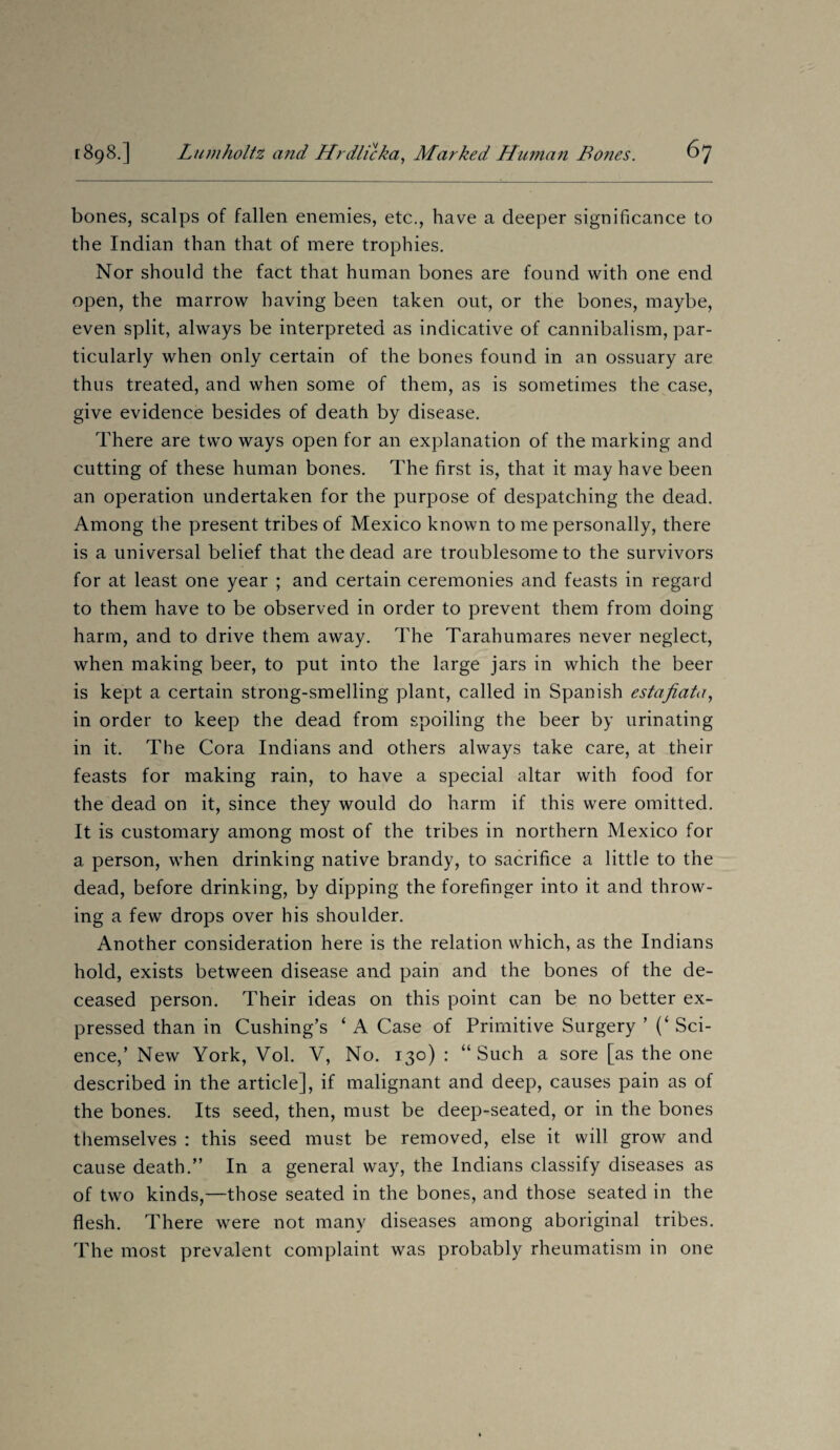 bones, scalps of fallen enemies, etc., have a deeper significance to the Indian than that of mere trophies. Nor should the fact that human bones are found with one end open, the marrow having been taken out, or the bones, maybe, even split, always be interpreted as indicative of cannibalism, par¬ ticularly when only certain of the bones found in an ossuary are thus treated, and when some of them, as is sometimes the case, give evidence besides of death by disease. There are two ways open for an explanation of the marking and cutting of these human bones. The first is, that it may have been an operation undertaken for the purpose of despatching the dead. Among the present tribes of Mexico known to me personally, there is a universal belief that the dead are troublesome to the survivors for at least one year ; and certain ceremonies and feasts in regard to them have to be observed in order to prevent them from doing harm, and to drive them away. The Tarahumares never neglect, when making beer, to put into the large jars in which the beer is kept a certain strong-smelling plant, called in Spanish estafiata, in order to keep the dead from spoiling the beer by urinating in it. The Cora Indians and others always take care, at their feasts for making rain, to have a special altar with food for the dead on it, since they would do harm if this were omitted. It is customary among most of the tribes in northern Mexico for a person, when drinking native brandy, to sacrifice a little to the dead, before drinking, by dipping the forefinger into it and throw¬ ing a few drops over his shoulder. Another consideration here is the relation which, as the Indians hold, exists between disease and pain and the bones of the de¬ ceased person. Their ideas on this point can be no better ex¬ pressed than in Cushing’s ‘ A Case of Primitive Surgery ’ (‘ Sci¬ ence,’ New York, Vol. V, No. 130) : “Such a sore [as the one described in the article], if malignant and deep, causes pain as of the bones. Its seed, then, must be deep-seated, or in the bones themselves : this seed must be removed, else it will grow and cause death.” In a general way, the Indians classify diseases as of two kinds,—those seated in the bones, and those seated in the flesh. There were not many diseases among aboriginal tribes. The most prevalent complaint was probably rheumatism in one