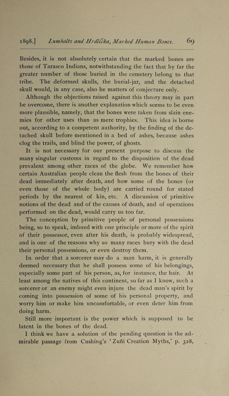 Besides, it is not absolutely certain that the marked bones are those of Tarasco Indians, notwithstanding the fact that by far the greater number of those buried in the cemetery belong to that tribe. The deformed skulls, the burial-jar, and the detached skull would, in any case, also be matters of conjecture only. Although the objections raised against this theory may in part be overcome, there is another explanation which seems to be even more plausible, namely, that the bones were taken from slain ene¬ mies for other uses than as mere trophies. This idea is borne out, according to a competent authority, by the finding of the de¬ tached skull before mentioned in a bed of ashes, because ashes clog the trails, and blind the power, of ghosts. It is not necessary for our present purpose to discuss the many singular customs in regard to the disposition of the dead prevalent among other races of the globe. We remember how certain Australian people clean the flesh from the bones of their dead immediately after death, and how some of the bones (or even those of the whole body) are carried round for stated periods by the nearest of kin, etc. A discussion of primitive notions of the dead and of the causes of death, and of operations performed on the dead, would carry us too far. The conception by primitive people of personal possessions being, so to speak, imbued with one principle or more of the spirit of their possessor, even after his death, is probably widespread, and is one of the reasons why so many races bury with the dead their personal possessions, or even destroy them. In order that a sorcerer may do a man harm, it is generally deemed necessary that he shall possess some of his belongings, especially some part of his person, as, for instance, the hair. At least among the natives of this continent, so far as I know, such a sorcerer or an enemy might even injure the dead man’s spirit by coming into possession of some of his personal property, and worry him or make him uncomfortable, or even deter him from doing harm. Still more important is the power which is supposed to be latent in the bones of the dead. I think we have a solution of the pending question in the ad¬ mirable passage from Cushing’s ‘ Zuni Creation Myths,’ p. 328,