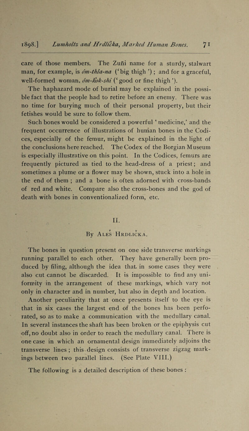 care of those members. The Zuni name for a sturdy, stalwart man, for example, is dm-thla-na (‘big thigh ’) ; and for a graceful, well-formed woman, dm-kok-shi (‘ good or fine thigh ’). The haphazard mode of burial may be explained in the possi¬ ble fact that the people had to retire before an enemy. There was no time for burying much of their personal property, but their fetishes would be sure to follow them. Such bones would be considered a powerful ‘ medicine,’ and the frequent occurrence of illustrations of human bones in the Codi¬ ces, especially of the femur, might be explained in the light of the conclusions here reached. The Codex of the Borgian Museum is especially illustrative on this point. In the Codices, femurs are frequently pictured as tied to the head-dress of a priest; and sometimes a plume or a flower may be shown, stuck into a hole in the end of them ; and a bone is often adorned with cross-bands of red and white. Compare also the cross-bones and the god of death with bones in conventionalized form, etc. IT v v By Ales Hrdlicka. The bones in question present on one side transverse markings running parallel to each other. They have generally been pro¬ duced by filing, although the idea that in some cases they were also cut cannot be discarded. It is impossible to find any uni¬ formity in the arrangement of these markings, which vary not only in character and in number, but also in depth and location. Another peculiarity that at once presents itself to the eye is that in six cases the largest end of the bones has been perfo¬ rated, so as to make a communication with the medullary canal. In several instances the shaft has been broken or the epiphysis cut off, no doubt also in order to reach the medullary canal. There is one case in which an ornamental design immediately adjoins the transverse lines ; this design consists of transverse zigzag mark¬ ings between two parallel lines. (See Plate VIII.) The following is a detailed description of these bones :