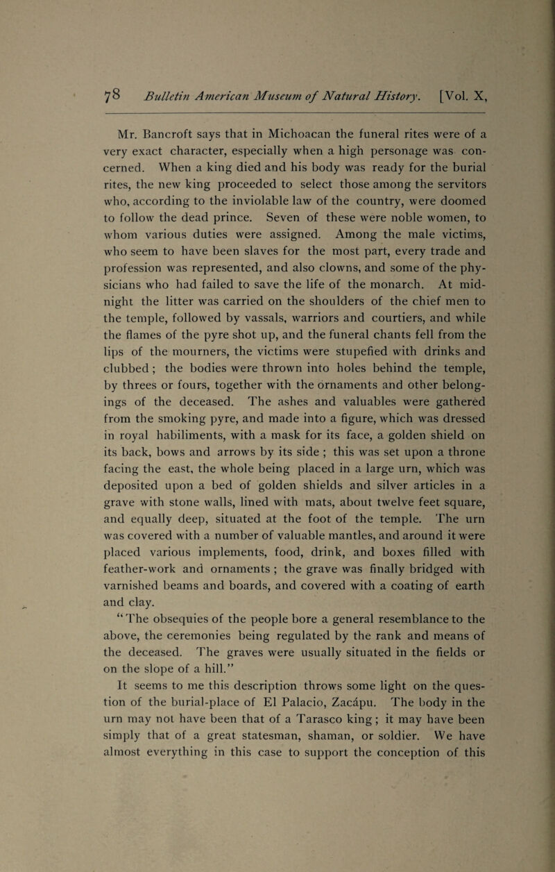 Mr. Bancroft says that in Michoacan the funeral rites were of a very exact character, especially when a high personage was con¬ cerned. When a king died and his body was ready for the burial rites, the new king proceeded to select those among the servitors who, according to the inviolable law of the country, were doomed to follow the dead prince. Seven of these were noble women, to whom various duties were assigned. Among the male victims, who seem to have been slaves for the most part, every trade and profession was represented, and also clowns, and some of the phy¬ sicians who had failed to save the life of the monarch. At mid¬ night the litter was carried on the shoulders of the chief men to the temple, followed by vassals, warriors and courtiers, and while the flames of the pyre shot up, and the funeral chants fell from the lips of the mourners, the victims were stupefied with drinks and clubbed ; the bodies were thrown into holes behind the temple, by threes or fours, together with the ornaments and other belong¬ ings of the deceased. The ashes and valuables were gathered from the smoking pyre, and made into a figure, which was dressed in royal habiliments, with a mask for its face, a golden shield on its back, bows and arrows by its side ; this was set upon a throne facing the east, the whole being placed in a large urn, which was deposited upon a bed of golden shields and silver articles in a grave with stone walls, lined with mats, about twelve feet square, and equally deep, situated at the foot of the temple. The urn was covered with a number of valuable mantles, and around it were placed various implements, food, drink, and boxes filled with feather-work and ornaments ; the grave was finally bridged with varnished beams and boards, and covered with a coating of earth and clay. <l The obsequies of the people bore a general resemblance to the above, the ceremonies being regulated by the rank and means of the deceased. The graves were usually situated in the fields or on the slope of a hill.” It seems to me this description throws some light on the ques¬ tion of the burial-place of El Palacio, Zacapu. The body in the urn may not have been that of a Tarasco king; it may have been simply that of a great statesman, shaman, or soldier. We have almost everything in this case to support the conception of this