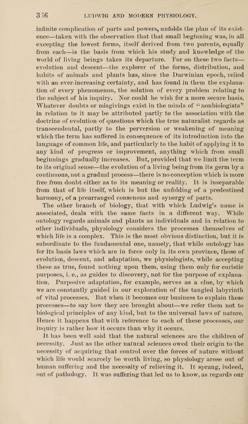 infinite complication of parts and powers, unfolds the plan of its exist¬ ence—taken with the observation that that small beginning was, in all excepting the lowest forms, itself derived from two parents, equally from each—is the basis from which his study and knowledge of the world of living beings takes its departure. For on these two facts— evolution and descent—the explorer of the forms, distribution, and habits of animals and plants has, since the Darwinian epoch, relied with an ever-increasing certainty, and has found in them the explana¬ tion of every phenomenon, the solution of every problem relating to the subject of his inquiry. Nor could he wish for a more secure basis. Whatever doubts or misgivings exist in the minds of u nonbiologists” in relation to it may be attributed partly to the association with the doctrine of evolution of questions which the true naturalist regards as transcendental, partly to the perversion or weakening of meaning which the term has suffered in consequence of its introduction into the language of common life, and particularly to the habit of applying it to any kind of progress or improvement, anything which from small beginnings gradually increases. But, provided that we limit the term to its original sense—the evolution of a living being from its germ by a continuous, not a gradual process—there is no conception which is more free from doubt either as to its meaning or reality. It is inseparable from that of life itself, which is but the unfolding of a predestined harmony, of a prearranged consensus and synergy of parts. The other branch of biology, that with which Ludwig’s name is associated, deals with the same facts in a different way. While ontology regards animals and plants as individuals and in relation to other individuals, physiology considers the processes themselves of which life is a complex. This is the most obvious distinction, but it is subordinate to the fundamental one, namely, that while ontology has for its basis laws which are in force only in its own province, those of evolution, descent, and adaptation, we physiologists, while accepting these as true, found nothing upon them, using them only for euristic purposes, i. e., as guides to discovery, not for the purpose of explana¬ tion. Purposive adaptation, for example, serves as a clue, by which we are constantly guided in our exploration of the tangled labyrinth of vital processes. But when it becomes our business to explain these processes—to say how they are brought about—we refer them not to biological jninciples of any kind, but to the universal laws of nature. Hence it happens that with reference to each of these processes, our inquiry is rather how it occurs than why it occurs. It has been well said that the natural sciences are the children of necessity. Just as the other natural sciences owed their origin to the necessity of acquiring that control over the forces of nature without which life would scarcely be worth living, so physiology arose out of human suffering and the necessity of relieving it. It sprang, indeed, out of pathology. It was suffering that led us to know, as regards our