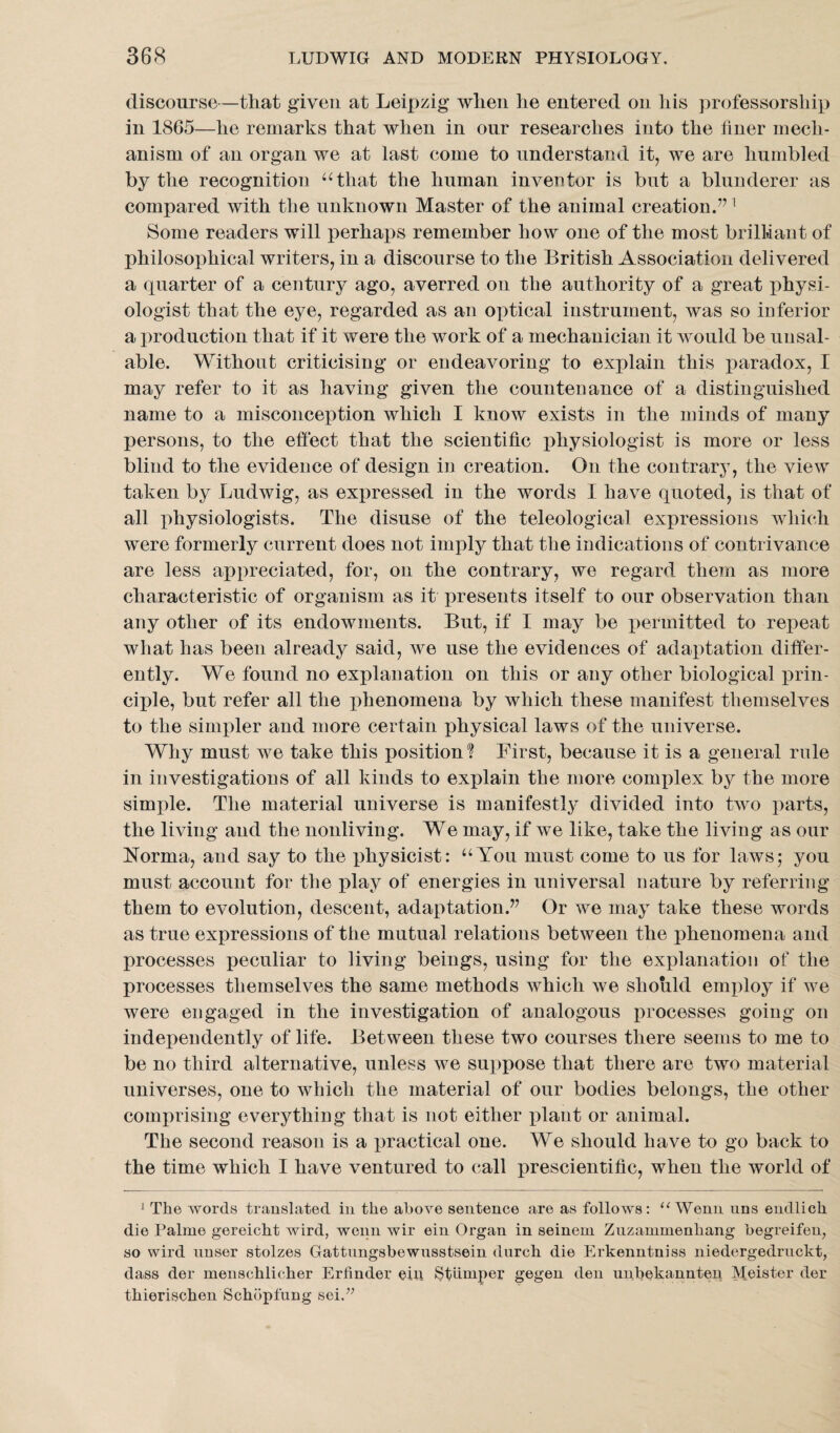 discourse—that given at Leipzig when he entered on his professorship in 1865—he remarks that when in our researches into the liner mech¬ anism of an organ we at last come to understand it, we are humbled by the recognition “that the human inventor is but a blunderer as compared with the unknown Master of the animal creation.”1 Some readers will perhaps remember how one of the most brilliant of philosophical writers, in a discourse to the British Association delivered a quarter of a century ago, averred on the authority of a great physi¬ ologist that the eye, regarded as an optical instrument, was so inferior a production that if it were the work of a mechanician it would be unsal¬ able. Without criticising or endeavoring to explain this paradox, I may refer to it as having given the countenance of a distinguished name to a misconception which I know exists in the minds of many persons, to the effect that the scientific physiologist is more or less blind to the evidence of design in creation. On the contrary, the view taken by Ludwig, as expressed in the words I have quoted, is that of all physiologists. The disuse of the teleological expressions which were formerly current does not imply that the indications of contrivance are less appreciated, for, on the contrary, we regard them as more characteristic of organism as it presents itself to our observation than any other of its endowments. But, if I may be permitted to repeat what has been already said, tve use the evidences of adaptation differ¬ ently. We found no explanation on this or any other biological prin¬ ciple, but refer all the phenomena by which these manifest themselves to the simpler and more certain physical laws of the universe. Why must we take this position? First, because it is a general rule in investigations of all kinds to explain the more complex by the more simple. The material universe is manifestly divided into two parts, the living and the nonliving. We may, if we like, take the living as our Norma, and say to the physicist: “You must come to us for laws; you must account for the play of energies in universal nature by referring them to evolution, descent, adaptation.” Or we may take these words as true expressions of the mutual relations between the phenomena and processes peculiar to living beings, using for the explanation of the processes themselves the same methods which we should employ if we were engaged in the investigation of analogous processes going on independently of life. Between these two courses there seems to me to be no third alternative, unless we suppose that there are two material universes, one to which the material of our bodies belongs, the other comprising everything that is not either plant or animal. The second reason is a practical one. We should have to go back to the time which I have ventured to call prescientific, when the world of J The words translated in the above sentence are as follows: 11 Wenn uns endlich die Palme gereicht wird, wenn wir ein Organ in seinem Zuzaminenhang begreifen, so wird uuser stolzes Gattnngsbewnsstsein durch die Erkenntniss niedergedruckt, dass der menschlicher Erfinder ein Stumper gegen den unbekannten Meister der thierischen Schopfung sei.77