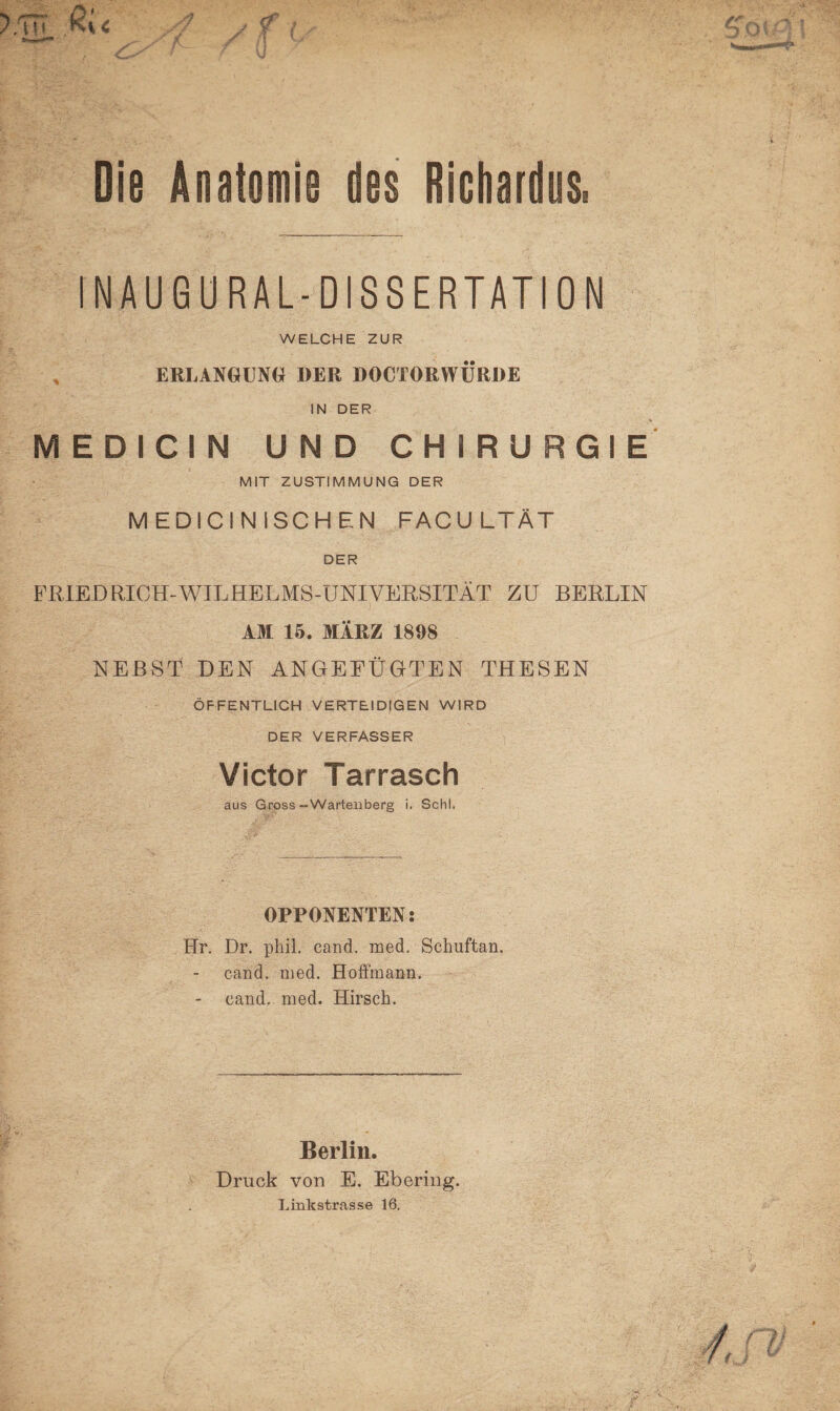 Die Anatomie des Richardus. INAUGURAL-DiSSERTATION WELCHE ZUR % ERLANGUNG DER DOCTORWTJRDE IN DER MEDICIN UND CHIRURGIE MIT ZUSTIMMUNG DER MEDICINISCHEN FACU LTÄT DER FRIEDRICH-WILHELMS-UNIVERSITÄT ZU BERLIN AM 15. MÄRZ 1898 NEBST DEN ANGEFÜGTEN THESEN ÖFFENTLICH VERTEIDIGEN WIRD DER VERFASSER Victor Tarrasch aus Gross-Wartenberg i. Schl. OPPONENTEN: Hr. Dr. phii. cand. med, Schuftan. cand. med. Hoffmann. cand. med. Hirsch. Berlin. Druck von E. Ebering. Linkstrasse 16.