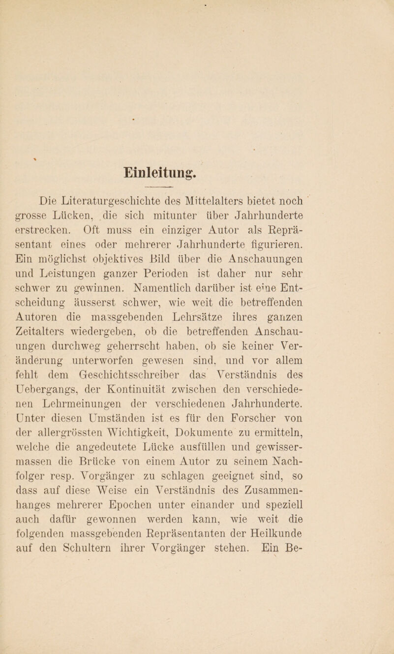 Einleitung. Die Literaturgeschichte des Mittelalters bietet noch grosse Lücken, die sich mitunter über Jahrhunderte erstrecken. Oft muss ein einziger Autor als Reprä¬ sentant eines oder mehrerer Jahrhunderte figurieren. Ein möglichst objektives Bild über die Anschauungen und Leistungen ganzer Perioden ist daher nur sehr schwer zu gewinnen. Namentlich darüber ist eme Ent¬ scheidung äusserst schwer, wie weit die betreffenden Autoren die massgebenden Lehrsätze ihres ganzen Zeitalters wiedergeben, ob die betreffenden Anschau¬ ungen durchweg geherrscht haben, ob sie keiner Ver¬ änderung unterworfen gewesen sind, und vor allem fehlt dem Geschichtsschreiber das Verständnis des Uebergangs, der Kontinuität zwischen den verschiede¬ nen Lehrmeinungen der verschiedenen Jahrhunderte. Unter diesen Umständen ist es für den Forscher von der allergrössten Wichtigkeit, Dokumente zu ermitteln, welche die angedeutete Lücke ausfüllen und gewisser- massen die Brücke von einem Autor zu seinem Nach¬ folger resp. Vorgänger zu schlagen geeignet sind, so dass auf diese Weise ein Verständnis des Zusammen¬ hanges mehrerer Epochen unter einander und speziell auch dafür gewonnen werden kann, wie weit die folgenden massgebenden Repräsentanten der Heilkunde auf den Schultern ihrer Vorgänger stehen. Ein Be-