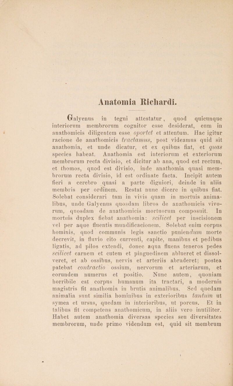 Anatom ia Richardi. Gralyenus in tegni attestatur, quod quicunque interiorum membrorum cognitor esse desiderat, eum in anathomicis diligentem esse, oportet et attentum. Hac igitur racione de anathomicis tractamus, post videamus quid sit anathomia, et unde dicatur, et ex quibus fiat, et quas species liabeat. Anathomia est interiorum et exteriorum membrorum recta divisio, et dicitur ab ana, quod est rectum, et thomos, quod est divisio, inde anathomia quasi mem¬ brorum recta divisio, id est Ordinate facta. Incipit autem fieri a cerebro quasi a parte digniori, deinde in aliis membris per ordinem. Restat nunc dicere in quibus fiat. Solebat considerari tarn in vivis quam in mortuis anima- libus, unde Galyenus quosdam iibros de anathomicis vivo- rum, quosdam de anathomicis mortuorum composuit. In mortuis duplex fiebat anathomia: scilicet per inscisionem vel per aque fluentis mundificacionem. Solebat enim corpus hominis, quod communis legis sanctio punieneZ^m morte decrevit, in fluvio cito currenti, capite, manibus et pedibus ligatis, ad pilos extendi, donec aqua fluens teneros pedes scilicet carnem et cutem et pinguedinem ablueret et dissol- veret, et ab ossibus, nervis et arteriis abraderet; postea patebat contractio ossium, nervorum et arteriarum, et eorundem numerus et positio. Nunc autem, quoniam horribile est corpus humanum ita tractari, a modernis magistris fit anathomia in brutis animalibus. Sed quedam animal ia sunt similia hominibus in exterioribus tantum ut symea et ursus, quedam in interioribus, ut porcus. Et in talibus fit competens anathomicum, in aliis vero inutiliter. Habet autem anathomia diversas species seu diversitates membrorum, unde primo videndum est, quid sit membrum