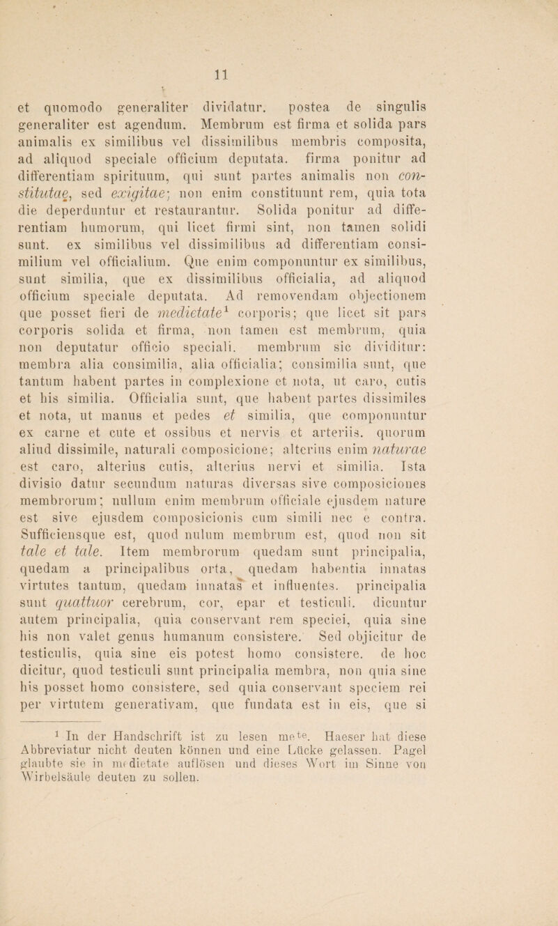 et quomodo generaliter dividatur. postea de singulis generaliter est agendnm. Membrum est firma et solida pars animalis ex similibus vel dissitnilibus membris eomposita, ad aliquod speciale officium deputata. firma ponitur ad differentiam spirituum, qui sunt partes animalis non con- stitutae, sed exigitae; non enim constituunt rem, quia tota die deperduntur et restaurantur. Solida ponitur ad diffe¬ rentiam lmmorum, qui licet firmi sint, non tarnen solidi sunt, ex similibus vel dissimilibus ad differentiam consi- milium vel officialium. Que enim componuntur ex similibus, sunt similia, que ex dissimilibus officialia, ad aliquod officium speciale deputata. Ad removendam objectionem que posset fieri de medietate1 corporis; que licet sit pars corporis solida et firma, non tarnen est membrum, quia non deputatur officio speciali. membrum sic dividitur: membra alia consimilia, alia officialia; consimilia sunt, que tantum habent partes in complexione et nota, ut caro, cutis et bis similia. Officialia sunt, que habent partes dissimiles et nota, ut manus et pedes et similia, que componuntur ex carne et cute et ossibus et nervis et arteriis. quorum aliud dissimile, naturali composicione; alterius enim naturae est caro, alterius cutis, alterius nervi et similia. Ista divisio datur secundum naturas diversas sive composiciones membrorum; nullum enim membrum officiale ejusdem nature est sive ejusdem eomposicionis cum simili nec e contra. Sufficiensque est, quod nulum membrum est, quod non sit tote et teile. Item membrorum quedam sunt principalia, quedam a principalibus orta, quedam habentia iunatas virtutes tantum, quedam innatas et influentes. principalia sunt quattuor cerebrum, cor, epar et testiculi. dicuntur autem principalia, quia conservant rem speciei, quia sine bis non valet genus humanum consistere. Sed objicitur de testiculis, quia sine eis potest homo consistere. de hoc dicitur, quod testiculi sunt principalia membra, non quia sine bis posset homo consistere, sed quia conservant speeiem rei per virtutem generativam. que fundata est in eis, que si 1 In der Handschrift ist zu lesen mete. Haeser hat diese Abbreviatur nicht deuten können und eine Lücke gelassen. Pagel glaubte sie in medietate auflösen und dieses Wort im Sinne von Wirbelsäule deuten zu sollen.