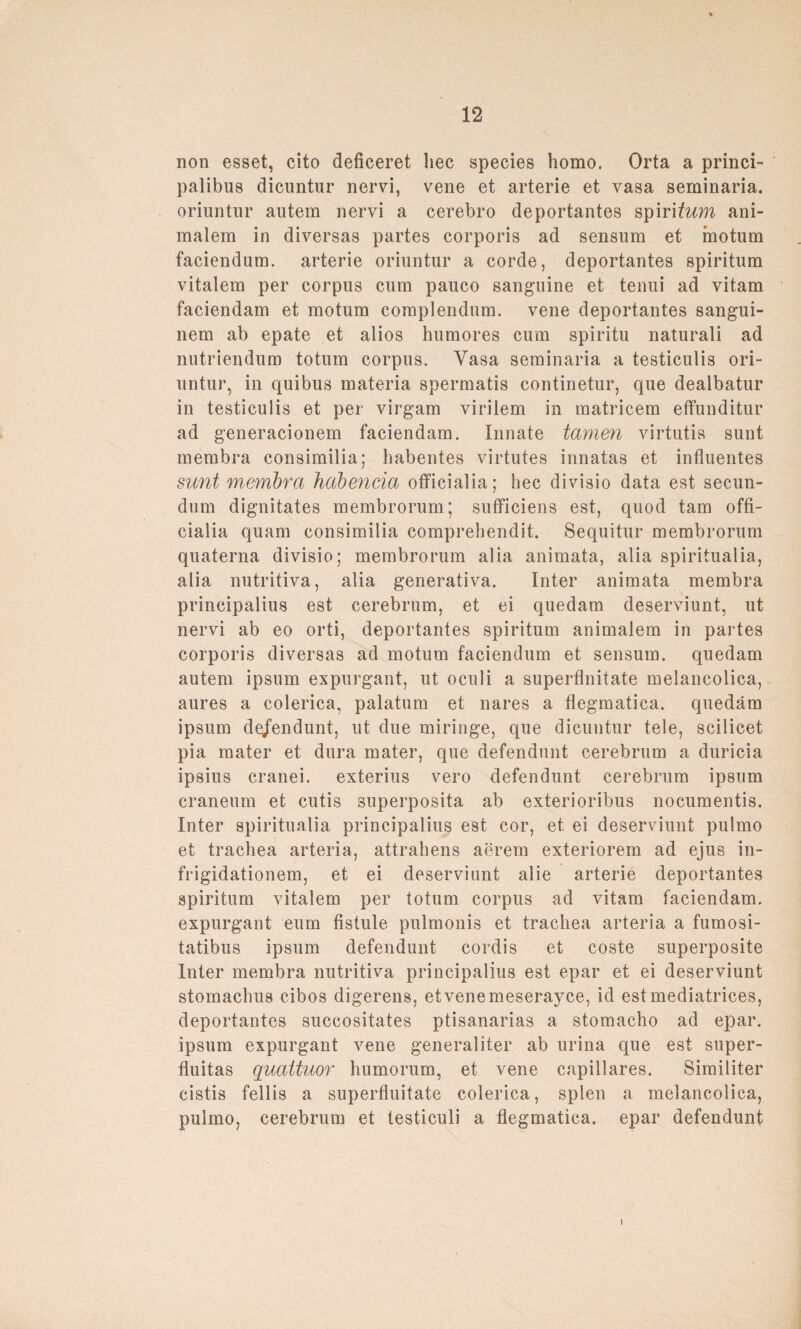 non esset, cito deficeret liec species homo. Orta a princi- palibus dicuntur nervi, vene et arterie et vasa seminaria. oriuntur autem nervi a cerebro deportantes spiritum ani¬ malem in diversas partes corporis ad sensum et motum faciendum. arterie oriuntur a corde, deportantes spiritum vitalem per corpus cum pauco sanguine et tenui ad vitam faciendam et motum complendum. vene deportantes sangui- nem ab epate et alios humores cum spiritu naturali ad nutriendum totum corpus. Vasa seminaria a testiculis ori¬ untur, in quibus materia spermatis continetur, que dealbatur in testiculis et per virgam virilem in matricem effunditur ad generacionem faciendam. Innate tarnen virtutis sunt membra consimilia; habentes virtutes innatas et influentes sunt membra habencia officialia; bec divisio data est secun- dum dignitates membrorum; sufficiens est, quod tarn offi¬ cialia quam consimilia comprehendit. Sequitur membrorum quaterna divisio; membrorum alia animata, alia spiritualia, alia nutritiva, alia generativa. Inter animata membra principalius est cerebrum, et ei quedam deserviunt, ut nervi ab eo orti, deportantes spiritum animalem in partes corporis diversas ad motum faciendum et sensum. quedam autem ipsum expurgant, ut oculi a superflnitate melancolica, aures a colerica, palatum et nares a flegmatica. quedam ipsum de/endunt, ut due miringe, que dicuntur tele, scilicet pia mater et dura mater, que defendunt cerebrum a duricia ipsius cranei. exterius vero defendunt cerebrum ipsum craneum et cutis superposita ab exterioribus nocumentis. Inter spiritualia principalius est cor, et ei deserviunt pulmo et trachea arteria, attrahens aerem exteriorem ad ejus in- frigidationem, et ei deserviunt alie arterie deportantes spiritum vitalem per totum corpus ad vitam faciendam. expurgant eum fistule pulmonis et trachea arteria a fumosi- tatibus ipsum defendunt cordis et coste superposite Inter membra nutritiva principalius est epar et ei deserviunt stomacbus cibos digerens, etvenemeserayce, id estmediatrices, deportantes succositates ptisanarias a stomacho ad epar. ipsum expurgant vene generaliter ab urina que est super- fluitas quattuor humorum, et vene capillares. Similiter cistis fellis a superfluitate colerica, spien a melancolica, pulmo, cerebrum et testiculi a flegmatica. epar defendunt