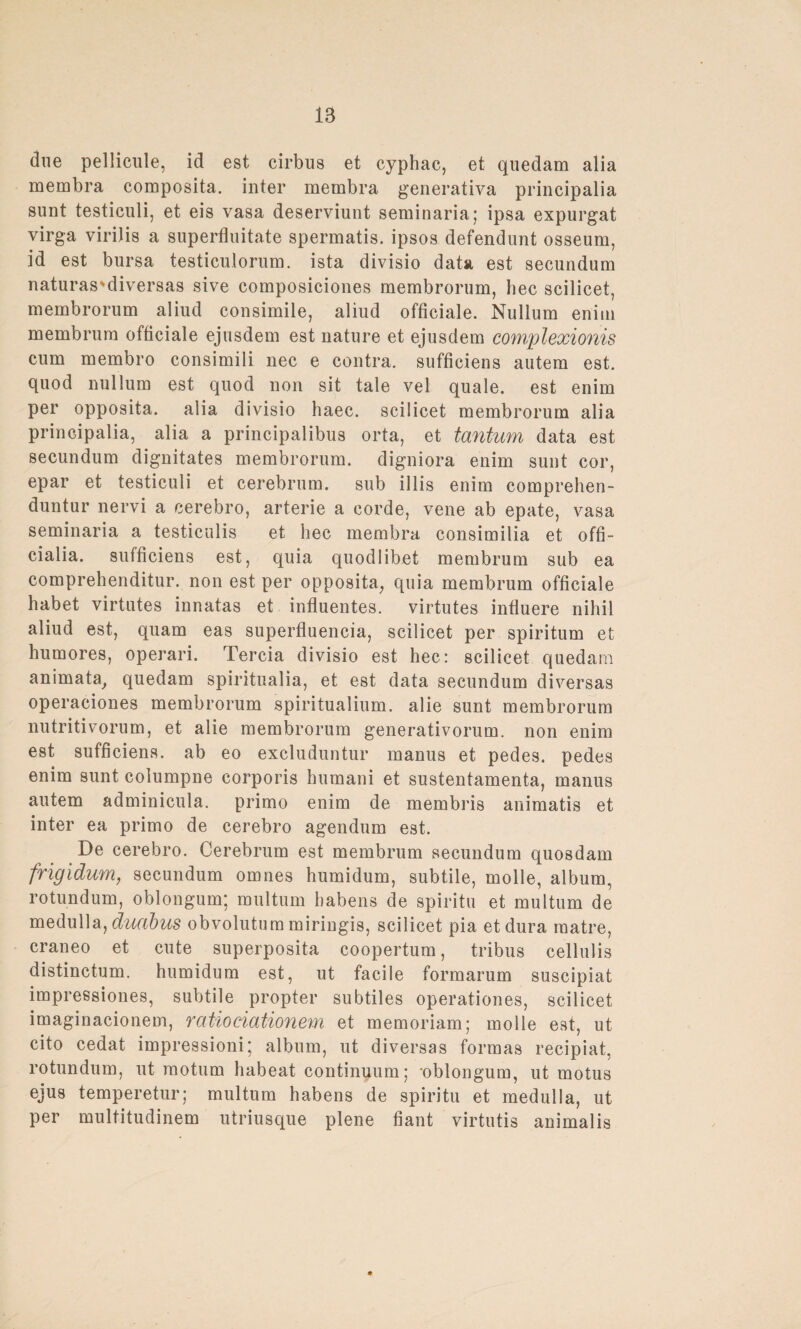 due pellicule, id est cirbus et cyphac, et quedam alia membra composita. inter membra generativa principalia sunt testiculi, et eis vasa deserviunt seminaria; ipsa expurgat virga virilis a superfluitate spermatis. ipsos defendunt osseum, id est bursa testiculorum. ista divisio data est secundum naturas'diversas sive composiciones membrorum, hec scilicet, membrorum aliud consimile, aliud officiale. Nullum enim membrum officiale ejusdem est nature et ejusdem complexionis cum membro consimili nec e contra, sufficiens autem est. quod nullum est quod non sit tale vel quäle, est enim per opposita. alia divisio haec. scilicet membrorum alia principalia, alia a principalibus orta, et tantum data est secundum dignitates membrorum. digniora enim sunt cor, epar et testiculi et cerebrum. sub illis enim comprehen- duntur nervi a cerebro, arterie a corde, vene ab epate, vasa seminaria a testiculis et hec membra consimilia et offi- cialia. sufficiens est, quia quodlibet membrum sub ea comprehenditur. non est per opposita, quia membrum officiale habet virtutes innatas et influentes. virtutes infiuere nihil aliud est, quam eas superfluencia, scilicet per spiritum et humores, operari. Tercia divisio est hec: scilicet quedarn animata, quedam spiritualia, et est data secundum diversas operaciones membrorum spiritualium. alie sunt membrorum nutritivorum, et alie membrorum generativorum. non enim est sufficiens. ab eo excluduntur manus et pedes. pedes enim sunt columpne corporis humani et sustentamenta, manus autem adminicula. primo enim de membris animatis et inter ea primo de cerebro agendum est. De cerebro. Cerebrum est membrum secundum quosdam frigidum, secundum omnes humidum, subtile, molle, album, rotundum, oblongum*, multum habens de spiritu et multum de medulla, duabus obvolutum miringis, scilicet pia et dura raatre, craneo et cute superposita coopertum, tribus cellulis distinctum. humidum est, ut facile formarum suscipiat impressiones, subtile propter subtiles operationes, scilicet imaginacionem, ratiociationem et memoriam; molle est, ut cito cedat impressioni; album, ut diversas formas recipiat, rotundum, ut raotum habeat continuum; -oblongum, ut motus ejus temperetur; multum habens de spiritu et medulla, ut per multitudinem utriusque plene fiant virtutis animalis