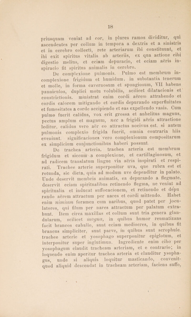 priusquam veniat ad cor, in plures ramos dividitur, qui ascendentes per collum in tempora a dextris et a sinistiis et in cerebro collecti, rete arteriarum ibi constituunt, et ibi exit spiritus vitalis ab arteriis, ex qua actione c-ibi digestio melius, et eciam depuracio, et eciam aeris in- spiracio fit spiritus animalis in cerebro. De complexione pulmonis. Pulmo est membrum in- complexione frigidum et humidum, in substantia tenerum et molle, in forma cavernosum et spongiosum, VII habens pannic.ulos, duplici motu volubilis, scilicet dilatacionis et constrictionis. ministrat enim cordi aerem attrahendo et cordis calorem mitigando et cordis depurando superfluitates et fumositates a corde accipiendo et eas expellendo vasis. Cum pulmo fuerit calidus, vox erit grossa et anlielitus magnus, pectus amplum et magnum, uec a frigidi aeris attractione leditur. calidus vero aer eo attractus nocivus est. si autem pulmonis complexio frigida fuerit, omnia contraria hiis eveniunt. significaciones vero complexionum compositarum ex simplicium conjunctionibus haberi possunt, De trachea arteria. trachea arteria est membrum frigidum et siccum a complexione, et cartillaginosum, et ad radicem translatum lingue via aeris inspirati et respi- rati. Tracliee arterie superponitur uva, que rubra est et rotunda, sic dicta, quia ad modum uve dependitur in palato. linde deservit membris animatis, ea depurando a flegmate. deservit eciam spiritualibus retinendo flegma, ne veniat ad spiritualia et inducat suffocacionem, et retinendo et depu rando aerem attractum per nares et cordi mittendo. Habet enim nimium foramen cum naribus, quod patet per jocu- latores, qui filum per nares attractum per palatum extra- hunt. Item circa maxillas et collum sunt tria genera glan- dularum, scilicet f)iogfict7 in quibus humor reumatizans facit brancos caballo, sunt eciam mediocres, in quibus fit brancus simpliciter, sunt parve, in quibus sunt scrophule, trachee arterie et yosophago superponitur epiglotum, et interponitur super inglutimun. Ingrediente enim cibo per yosophagum claudit tracheam arteriam, et e contrario, in loquendo enim aperitur trachea arteria et clauditur ysopha- gus, unde si aliquis loquitur masticando, convenit- quod aliquid descendat in tracheam arteriam, faciens suffo, v