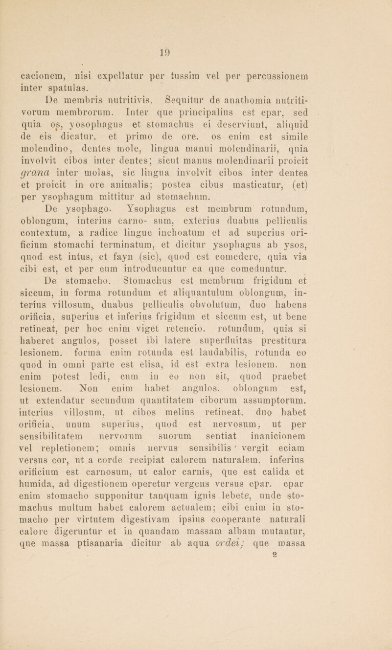 cacionem, nisi expellatur per tussim vel per percussionem inter spatulas. De membris nutritivis. Sequitur de anathomia nutriti- vornm membrorum. Inter que principalins est epar, sed quia os, yosophagus et stomachus ei deserviunt, aliquid de eis dicatur. et primo de ore. os enira est simile molendino, dentes mole, lingua manui molendinarii, qnia involvit cibos inter dentes; sicut manus molendinarii proicit grana inter molas, sic lingua involvit cibos inter dentes et proicit in ore animalis; postea cibus masticatur, (et) per ysophagum mittitur ad stomachum. De ysophago- Ysopbagus est membrum rotundum, oblongum, interius carno- sum, exterius duabus pelliculis contextum, a radice lingue inchoatum et ad superius ori- ficium stomachi terminatum, et dicitur ysopbagus ab ysos, quod est intus, et fayn (sic), quod est comedere, quia via cibi est, et per eum introducuntur ea que comeduntur. De stomacbo. Stomachus est membrum frigidum et siccum, in forma rotundum et aliquantulum oblongum, in¬ terius villosum,. duabus pelliculis obvolutum, duo babens orificia, superius et inferius frigidum et siccum est, ut bene retineat, per hoc enim viget retencio. rotundum, quia si baberet angulos, posset ibi latere supertluitas prestitura lesionem. forma enim rotunda est laudabilis, rotunda eo quod in omni parte est elisa, id est extra lesionem. non enim potest ledi, cum in eo non sit, quod praebet lesionem. Non enim habet angulos. oblongum est, ut extendatur secundum quantitatem ciborum assumptorum. interius villosum, ut cibos melius retineat. duo habet orificia, unum superius, quod est nervosum, ut per sensibilitatem nervorum suorum sentiat inanicionem vel repletionem; omnis nervus sensibilis' vergit eciam versus cor, ut a corde recipiat calorem naturalem, inferius orificium est carnosum, ut calor carnis, que est calida et humida, ad digestionem operetur vergens versus epar. epar enim stomacbo supponitur tanquam ignis lebete, unde sto¬ machus multum habet calorem actualem; cibi enim in sto¬ macbo per virtutem digestivam ipsius cooperante naturali calore digeruntur et in quandam massam albam mutantur, que massa ptisanaria dicitur ab aqua ordei/ que massa 9.