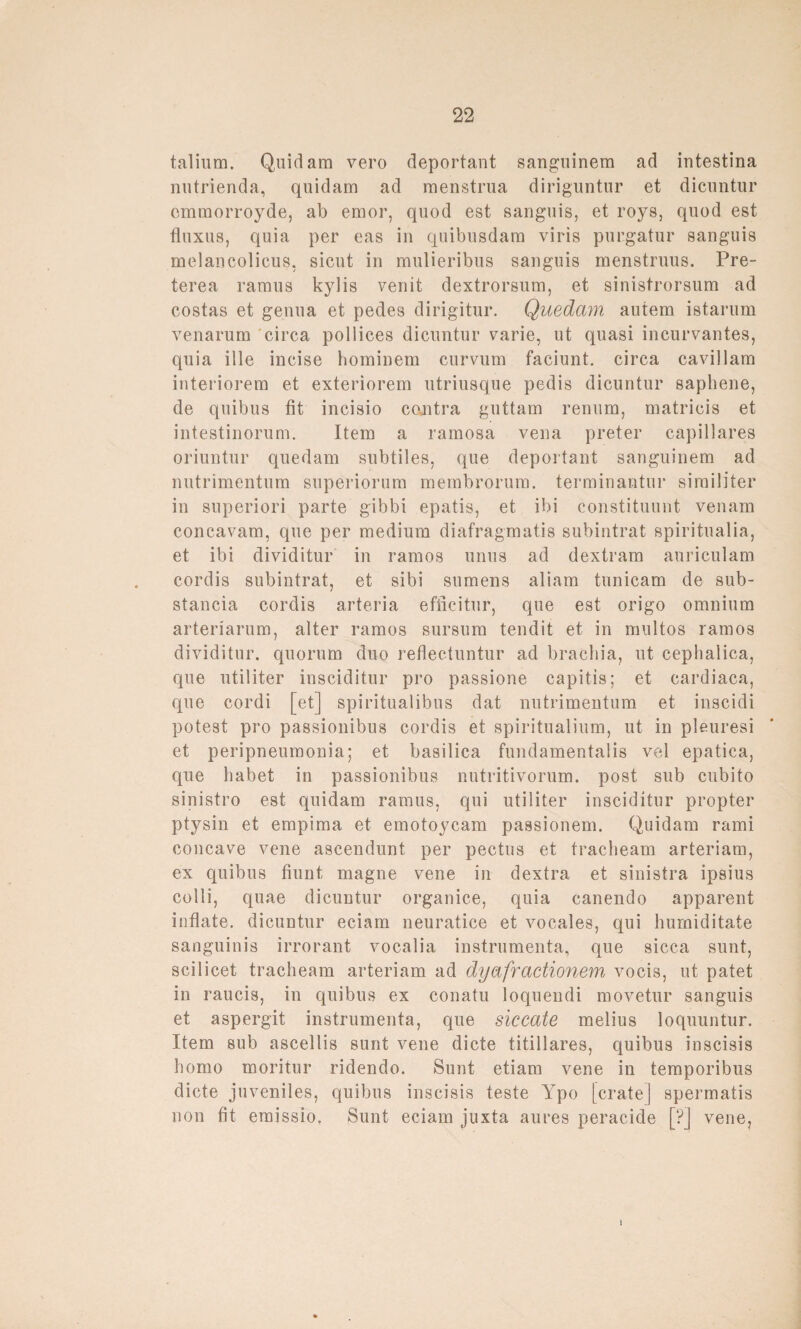 talium. Quidam vero deportant sanguinem ad iutestina nutrienda, quidam ad menstrua diriguntur et dicuntur cmmorroyde, ab ernor, quod est sanguis, et roys, quod est fluxus, quia per eas in quibusdam viris purgatur sanguis melancolicus, sicut in mulieribus sanguis menstruus. Pre- terea ramus kylis venit dextrorsum, et sinistrorsum ad costas et genua et pedes dirigitur. Quedam autem istarum venarum circa pollices dicuntur varie, ut quasi incurvantes, quia iIle incise hominem curvum faciunt. circa caviilam interiorem et exteriorem utriusque pedis dicuntur saphene, de quibus fit incisio contra guttam renum, matricis et intestinorum. Item a ramosa vena preter capillares oriuntur quedam subtiles, que deportant sanguinem ad nutrimentum superiorum membrorum. terminantur similiter in superiori parte gibbi epatis, et ibi constituunt venam concavam, que per medium diafragmatis subintrat spiritualia, et ibi dividitur in ramos unus ad dextram anriculam cordis subintrat, et sibi sumens aliam tunicam de sub- stancia cordis arteria efficitur, que est origo omnium arteriarum, alter ramos sursum tendit et in multos ramos dividitur. quorum duo reflectuntur ad brachia, ut cephalica, que utiliter insciditur pro passione capitis; et cardiaca, que cordi [et] spiritualibus dat nutrimentum et inscidi potest pro passionibus cordis et spiritualium, ut in pleuresi et peripneumonia; et basilica fundamentalis vel epatica, que habet in passionibus nutritivorum. post sub cubito sinistro est quidam ramus, qui utiliter insciditur propter ptysin et empima et emotoycam passionem. Quidam rami concave vene ascendunt per pectus et tracheam arteriam, ex quibus fiunt magne vene in dextra et sinistra ipsius colli, quae dicuntur organice, quia canendo apparent inflate. dicuntur eciam neuratice et vocales, qui humiditate sanguinis irrorant vocalia instrumenta, que sicca sunt, scilicet tracheam arteriam ad dyafractionem vocis, ut patet in raucis, in quibus ex conatu loquendi movetur sanguis et aspergit instrumenta, que siccate melius loquuntur. Item sub ascellis sunt vene dicte titillares, quibus inscisis homo moritur ridendo. Sunt etiam vene in temporibus dicte juveniles, quibus inscisis teste Ypo [erate] spermatis non fit emissio. Sunt eciam juxta aures peracide [?] vene,