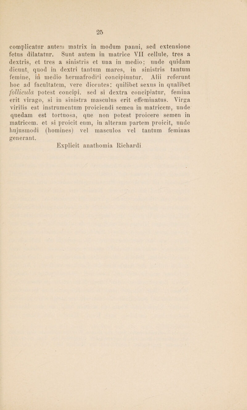 complicatnr autem matrix in modum panni, sed extensione fetus dilatatnr. Sunt autem in matrice VII cell ule, tres a dextris, et tres a sinistris et una in medio; unde quidam dicunt, quod in dextri tantum mares, in sinistris tantum femine, in medio hermafroditi concipiuntur. Alii referunt hoc ad facultatem, vere diceutes: quilibet sexus in qualibet follicula potest concipi. sed si dextra concipiatur, femina erit virago, si in sinistra masculns erit effeminatus. Virga virilis est instrumentum proiciendi semen in matricem, linde quedam est tortuosa, que non potest proicere semen in matricem. et si proicit eum, in alteram partem proicit, unde liujusmodi (homines) vel masculos vel tantum feminas ge n er an t. Explicit anathomia Richardi