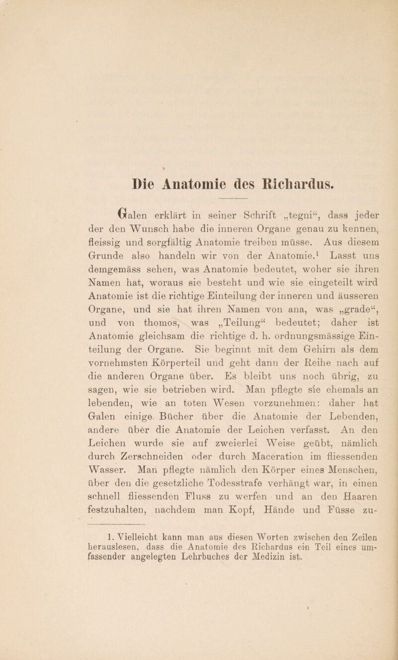 Die Anatomie des Rieliardus. Galen erklärt in seiner Schrift „tegni“, dass jeder der den Wunsch habe die inneren Organe genau zu kennen, fleissig und Sorgfältig Anatomie treiben müsse. Aus diesem Grunde also handeln wir von der Anatomie.1 Lasst uns demgemäss sehen, was Anatomie bedeutet, woher sie ihren Namen hat, woraus sie besteht und wie sie eingeteilt wird Anatomie ist die richtige Einteilung der inneren und äusseren Organe, und sie hat ihren Namen von ana, was „grade“, und von thomos, was „Teilung“ bedeutet; daher ist Anatomie gleichsam die richtige d. h. ordnungsmässige Ein¬ teilung der Organe. Sie beginnt mit dem Gehirn als dem vornehmsten Körperteil und geht dann der Reihe nach auf die anderen Organe über. Es bleibt uns noch übrig, zu sagen, wie sie betrieben wird. Man pflegte sie ehemals an lebenden, wie an toten Wesen vorzunehmen: daher hat Galen einige. Bücher über die Anatomie der Lebenden, andere über die Anatomie der Leichen verfasst. An den Leichen wurde sie auf zweierlei Weise geübt, nämlich durch Zerschneiden oder durch Maceration im fliessenden Wasser. Man pflegte nämlich den Körper eines Menschen, über den die gesetzliche Todesstrafe verhängt war, in einen schnell fliessenden Eluss zu werfen und an den Haaren festzuhalten, nachdem man Kopf, Hände und Füsse zu- 1. Vielleicht kann man aus diesen Worten zwischen den Zeilen herauslesen, dass die Anatomie des Richardus ein Teil eines um¬ fassender angelegten Lehrbuches der Medizin ist. 1
