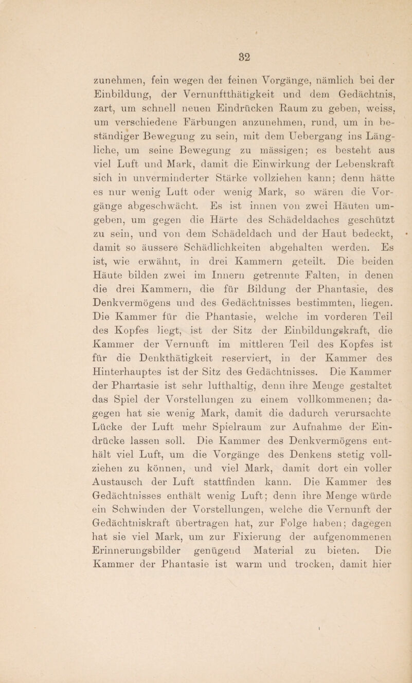zunehmen, fein wegen dei feinen Vorgänge, nämlich bei der Einbildung, der Vernunftthätigkeit und dem Gedächtnis, zart, um schnell neuen Eindrücken Raum zu geben, weiss, um verschiedene Färbungen anzunehmen, rund, um in be¬ ständiger Bewegung zu sein, mit dem Uebergang ins Läng¬ liche, um seine Bewegung zu mässigen; es besteht aus viel Luft und Mark, damit die Einwirkung der Lebenskraft sich in unverminderter Stärke vollziehen kann; denn hätte es nur wenig Luit oder wenig Mark, so wären die Vor¬ gänge abgeschwächt. Es ist innen von zwei Häuten um¬ geben, um gegen die Härte des Schädeldaches geschützt zu sein, und von dem Schädeldach und der Haut bedeckt, damit so äussere Schädlichkeiten abgehalten werden. Es ist, wie erwähnt, in drei Kammern geteilt. Die beiden Häute bilden zwei im Innern getrennte Falten, in denen die drei Kammern, die für Bildung der Phantasie, des Denkvermögens und des Gedächtnisses bestimmten, liegen. Die Kammer für die Phantasie, welche im vorderen Teil des Kopfes hegt, ist der Sitz der Einbildungskraft, die Kammer der Vernunft im mittleren Teil des Kopfes ist für die Denkthätigkeit reserviert, in der Kammer des Hinterhauptes ist der Sitz des Gedächtnisses. Die Kammer der Phantasie ist sehr lufthaltig, denn ihre Menge gestaltet das Spiel der Vorstellungen zu einem vollkommenen; da¬ gegen hat sie wenig Mark, damit die dadurch verursachte Lücke der Luft mehr Spielraum zur Aufnahme der Ein¬ drücke lassen soll. Die Kammer des Denkvermögens ent¬ hält viel Luft, um die Vorgänge des Denkens stetig voll¬ ziehen zu können, und viel Mark, damit dort ein voller Austausch der Luft stattfinden kann. Die Kammer des Gedächtnisses enthält wenig Luft; denn ihre Menge würde ein Schwinden der Vorstellungen, welche die Vernunft der Gedächtniskraft übertragen hat, zur Folge haben; dagegen hat sie viel Mark, um zur Fixierung der aufgenommenen Erinnerungsbilder genügend Material zu bieten. Die Kammer der Phantasie ist warm und trocken, damit hier