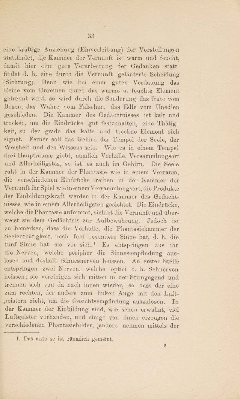 eine kräftige Anziehung (Einverleibung) der Vorstellungen stattfindet, d\e Kammer der Vernunft ist warm und feucht, damit hier eine gute Verarbeitung der Gedanken statt¬ findet d. h. eine durch die Vernunft geläuterte Scheidung (Sichtung). Denn wie bei einer guten Verdauung das Reine vom Unreinen durch das warme u. feuchte Element getrennt wird, so wird durch die Sonderung das Gute vom Bösen, das Wahre vom. Falschen, das Edle vom Unedlen geschieden. Die Kammer des Gedächtnisses ist kalt und trocken, um die Eindrücke gut festzuhalten, eine Thätig- keit, zu der grade das kalte und trockne Element sich eignet. Ferner soll das Gehirn der Tempel der Seele, der Weisheit und des Wissens sein. Wie es in einem Tempel drei Haupträume giebt, nämlich Vorhalle, Versammlungsort und Allerheiligstes, so ist es auch im Gehirn. Die Seele ruht in der Kammer der Phantasie wie in einem Vorraum, die verschiedenen Eindrücke treiben in der Kammer der Vernunft ihr Spiel wie in einem Versammlungsort, die Produkte der Einbildungskraft werden in der Kammer des Gedächt¬ nisses wie in einem Allerheiligsten gesichtet. Die Eindrücke, welche die Phantasie aufnimmt, sichtet die Vernunft und über¬ weist sie dem Gedächtnis zur Aufbewahrung. Jedoch ist zu bemerken, dass die Vorhalle, die Phantasiekammer der Seelenthätigkeit, noch fünf besondere Sinne hat, d. h. die fünf Sinne hat sie vor sich.1 Es entspringen aus ihr die Nerven, welche peripher die Sinnesempfindung aus- lösen und deshalb Sinnesnerven heissen. An erster Stelle entspringen zwei Nerven, welche optici d. h. Sehnerven heissen; sie vereinigen sich mitten in der Stirngegend und trennen sich von da nach innen wieder, so dass der eine zum rechten, der andere zum linken Auge mit den Luft¬ geistern zieht, um die Gesichtsempfindung auszulösen. In der Kammer der Einbildung sind, wie schon erwähnt, viel Luftgeister vorhanden, und einige von ihnen erzeugen die verschiedenen Phantasiebilder, .^andere nehmen mittels der ]. Das ante se ist räumlich gemeint, 8