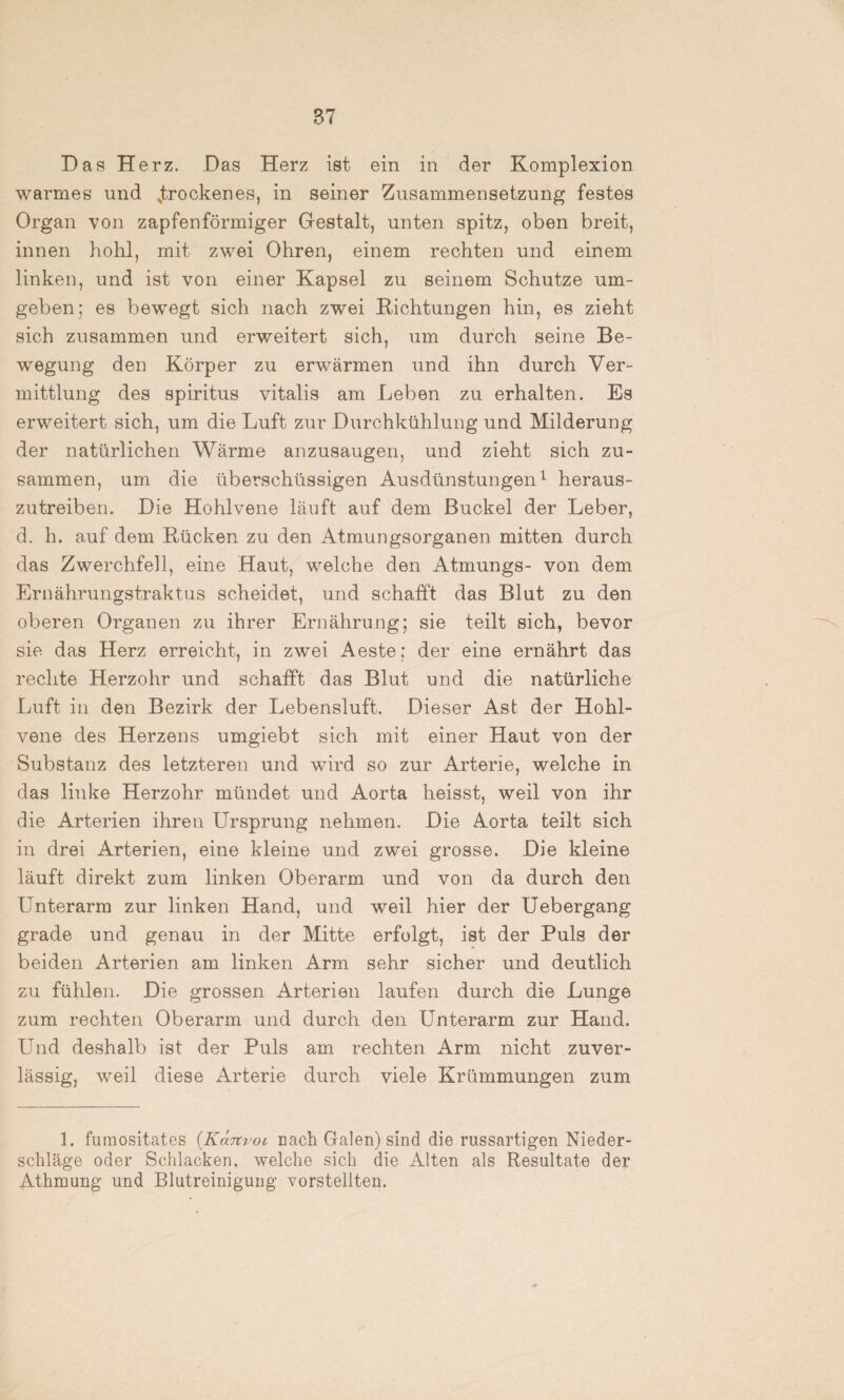 Das Herz. Das Herz ist ein in der Komplexion warmes und .trockenes, in seiner Zusammensetzung festes Organ von zapfenförmiger Gestalt, unten spitz, oben breit, innen hohl, mit zwei Ohren, einem rechten und einem linken, und ist von einer Kapsel zu seinem Schutze um¬ geben; es bewegt sich nach zwei Richtungen hin, es zieht sich zusammen und erweitert sich, um durch seine Be¬ wegung den Körper zu erwärmen und ihn durch Ver¬ mittlung des Spiritus vitalis am Leben zu erhalten. Es erweitert sich, um die Luft zur Durchkühlung und Milderung der natürlichen Wärme anzusaugen, und zieht sich zu¬ sammen, um die überschüssigen Ausdünstungen1 heraus¬ zutreiben. Die Hohlvene läuft auf dem Buckel der Leber, d. h. auf dem Rücken zu den Atmungsorganen mitten durch das Zwerchfell, eine Haut, welche den Atmungs- von dem Ernährungstraktus scheidet, und schafft das Blut zu den oberen Organen zu ihrer Ernährung; sie teilt sich, bevor sie das Herz erreicht, in zwei Aeste; der eine ernährt das rechte Herzohr und schafft das Blut und die natürliche Luft in den Bezirk der Lebensluft. Dieser Ast der Hohl¬ vene des Herzens umgiebt sich mit einer Haut von der Substanz des letzteren und wird so zur Arterie, welche in das linke Herzohr mündet und Aorta heisst, weil von ihr die Arterien ihren Ursprung nehmen. Die Aorta teilt sich in drei Arterien, eine kleine und zwei grosse. Die kleine läuft direkt zum linken Oberarm und von da durch den Unterarm zur linken Hand, und weil hier der Uebergang grade und genau in der Mitte erfolgt, ist der Puls der beiden Arterien am linken Arm sehr sicher und deutlich zu fühlen. Die grossen Arterien laufen durch die Lunge zum rechten Oberarm und durch den Unterarm zur Hand. Und deshalb ist der Puls am rechten Arm nicht zuver¬ lässig, weil diese Arterie durch viele Krümmungen zum 1. fumositates (Käjtvoi rack Galen) sind die russartigen Nieder¬ schläge oder Schlacken, welche sich die Alten als Resultate der Athmung und Blutreinigung vorstellten.
