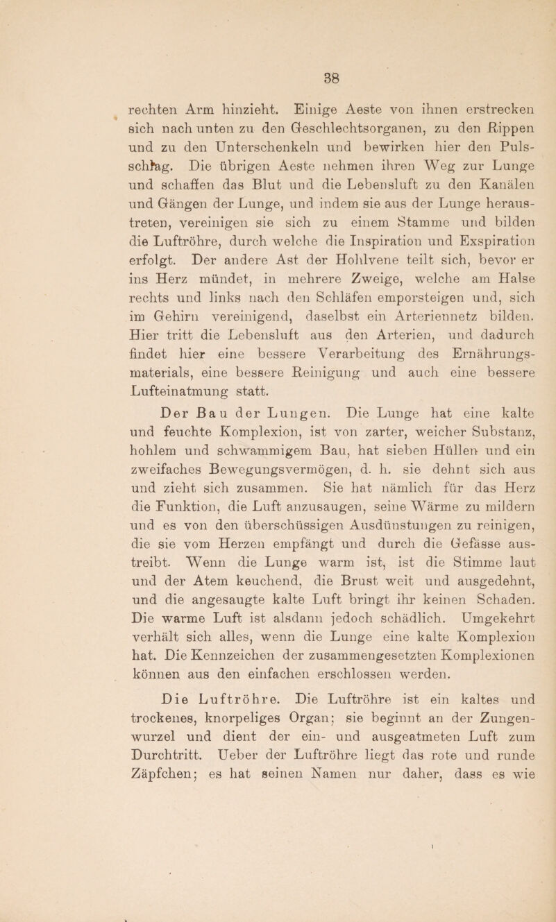 rechten Arm hinzieht. Einige Aeste von ihnen erstrecken sich nach unten zu den Geschlechtsorganen, zu den Kippen und zu den Unterschenkeln und bewirken hier den Puls- schhag. Die übrigen Aeste nehmen ihren Weg zur Lunge und schatten das Blut und die Lebensluft zu den Kanälen und Gängen der Lunge, und indem sie aus der Lunge heraus¬ treten, vereinigen sie sich zu einem Stamme und bilden die Luftröhre, durch welche die Inspiration und Exspiration erfolgt. Der andere Ast der Hohlvene teilt sich, bevor er ins Herz mündet, in mehrere Zweige, welche am Halse rechts und links nach den Schläfen emporsteigen und, sich im Gehirn vereinigend, daselbst ein Arteriennetz bilden. Hier tritt die Lebensluft aus den Arterien, und dadurch findet hier eine bessere Verarbeitung des Ernährungs¬ materials, eine bessere Peinigung und auch eine bessere Lufteinatmung statt. Der Bau der Lungen. Die Lunge hat eine kalte und feuchte Komplexion, ist von zarter, weicher Substanz, hohlem und schwammigem Bau, hat sieben Hüllen und ein zweifaches Bewegungsvermögen, d. h. sie dehnt sich aus und zieht sich zusammen. Sie hat nämlich für das Herz die Funktion, die Luft anzusaugen, seine Wärme zu mildern und es von den überschüssigen Ausdünstungen zu reinigen, die sie vom Herzen empfängt und durch die Gefässe aus¬ treibt. Wenn die Lunge warm ist, ist die Stimme laut und der Atem keuchend, die Brust weit und ausgedehnt, und die angesaugte kalte Luft bringt ihr keinen Schaden. Die warme Luft ist alsdann jedoch schädlich. Umgekehrt verhält sich alles, wenn die Lunge eine kalte Komplexion hat. Die Kennzeichen der zusammengesetzten Komplexionen können aus den einfachen erschlossen werden. Die Luftröhre. Die Luftröhre ist ein kaltes und trockenes, knorpeliges Organ; sie beginnt an der Zungen¬ wurzel und dient der ein- und ausgeatmeten Luft zum Durchtritt. Ueber der Luftröhre liegt das rote und runde Zäpfchen; es hat seinen Namen nur daher, dass es wie